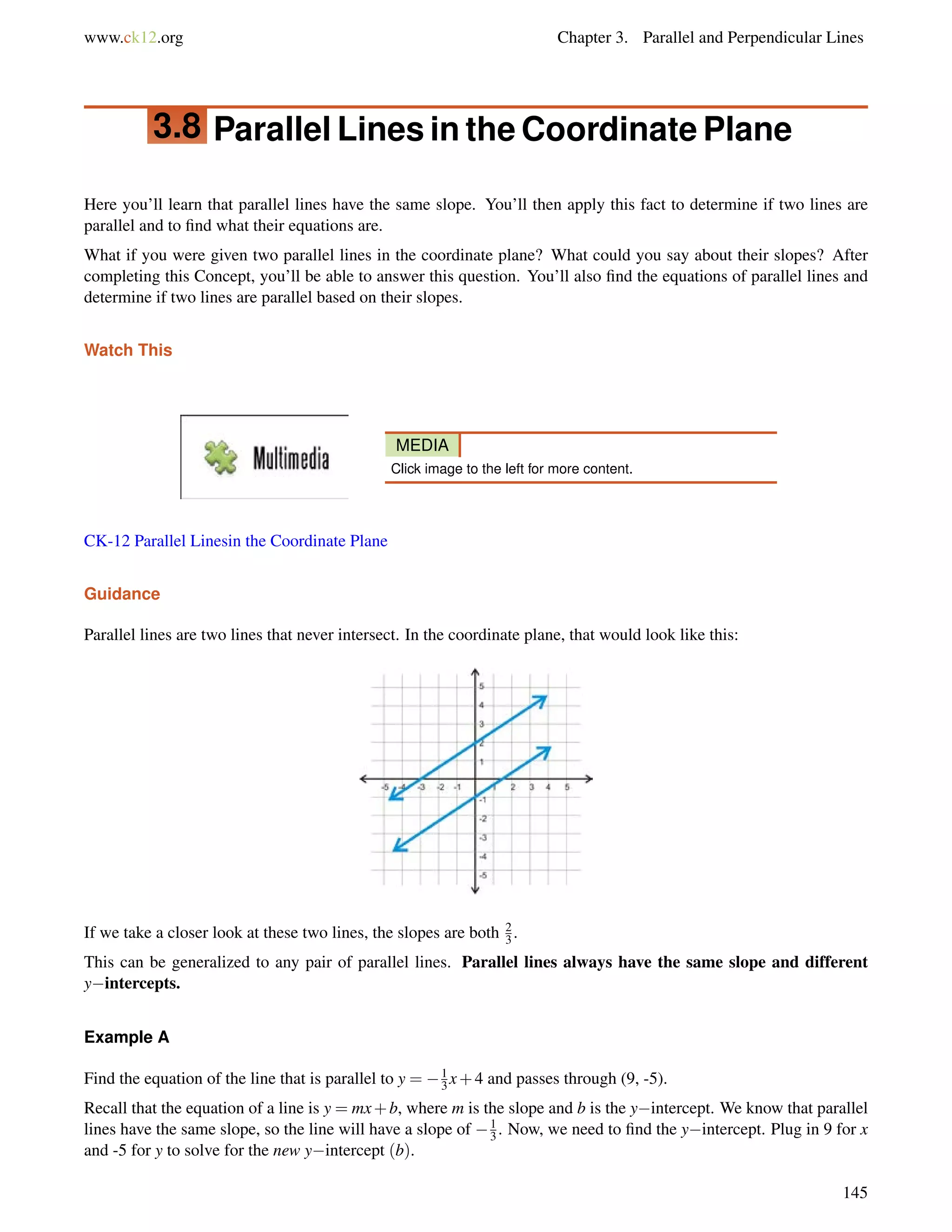 www.ck12.org Chapter 3. Parallel and Perpendicular Lines 
3.8 Parallel Lines in the Coordinate Plane 
Here you’ll learn that parallel lines have the same slope. You’ll then apply this fact to determine if two lines are 
parallel and to find what their equations are. 
What if you were given two parallel lines in the coordinate plane? What could you say about their slopes? After 
completing this Concept, you’ll be able to answer this question. You’ll also find the equations of parallel lines and 
determine if two lines are parallel based on their slopes. 
Watch This 
MEDIA 
Click image to the left for more content. 
CK-12 Parallel Linesin the Coordinate Plane 
Guidance 
Parallel lines are two lines that never intersect. In the coordinate plane, that would look like this: 
If we take a closer look at these two lines, the slopes are both 23 
. 
This can be generalized to any pair of parallel lines. Parallel lines always have the same slope and different 
yintercepts. 
Example A 
Find the equation of the line that is parallel to y = 1 
3x+4 and passes through (9, -5). 
13 
Recall that the equation of a line is y = mx+b, where m is the slope and b is the yintercept. We know that parallel 
lines have the same slope, so the line will have a slope of . Now, we need to find the yintercept. Plug in 9 for x 
and -5 for y to solve for the new yintercept (b). 
145 
 