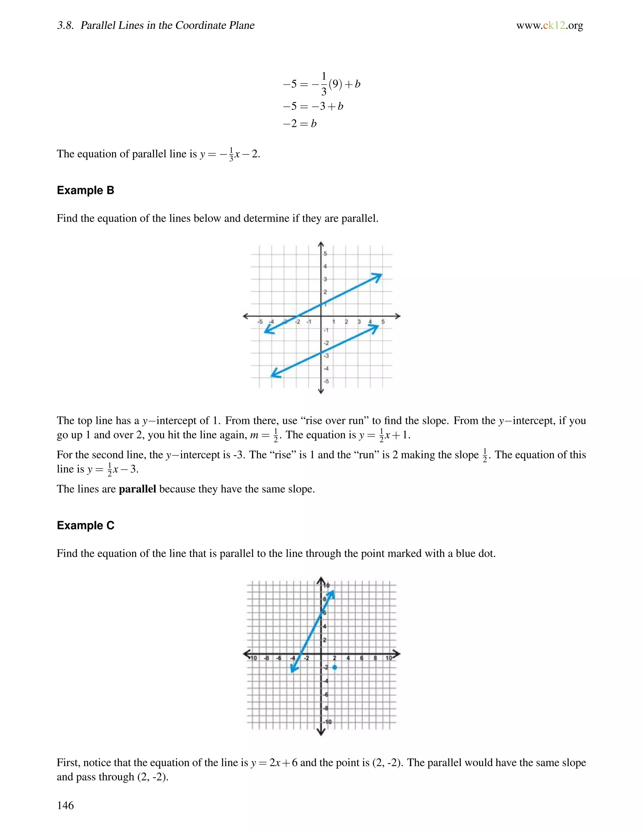 3.8. Parallel Lines in the Coordinate Plane www.ck12.org 
5 =  
1 
3 
(9)+b 
5 = 3+b 
2 = b 
The equation of parallel line is y = 13 
x2. 
Example B 
Find the equation of the lines below and determine if they are parallel. 
12 
The top line has a yintercept of 1. From there, use “rise over run” to find the slope. From the yintercept, if you 
go up 1 and over 2, you hit the line again, m = . The equation is y = 1 
2x+1. 
For the second line, the yintercept is -3. The “rise” is 1 and the “run” is 2 making the slope 12 
. The equation of this 
line is y = 12 
x3. 
The lines are parallel because they have the same slope. 
Example C 
Find the equation of the line that is parallel to the line through the point marked with a blue dot. 
First, notice that the equation of the line is y = 2x+6 and the point is (2, -2). The parallel would have the same slope 
and pass through (2, -2). 
146 
 
