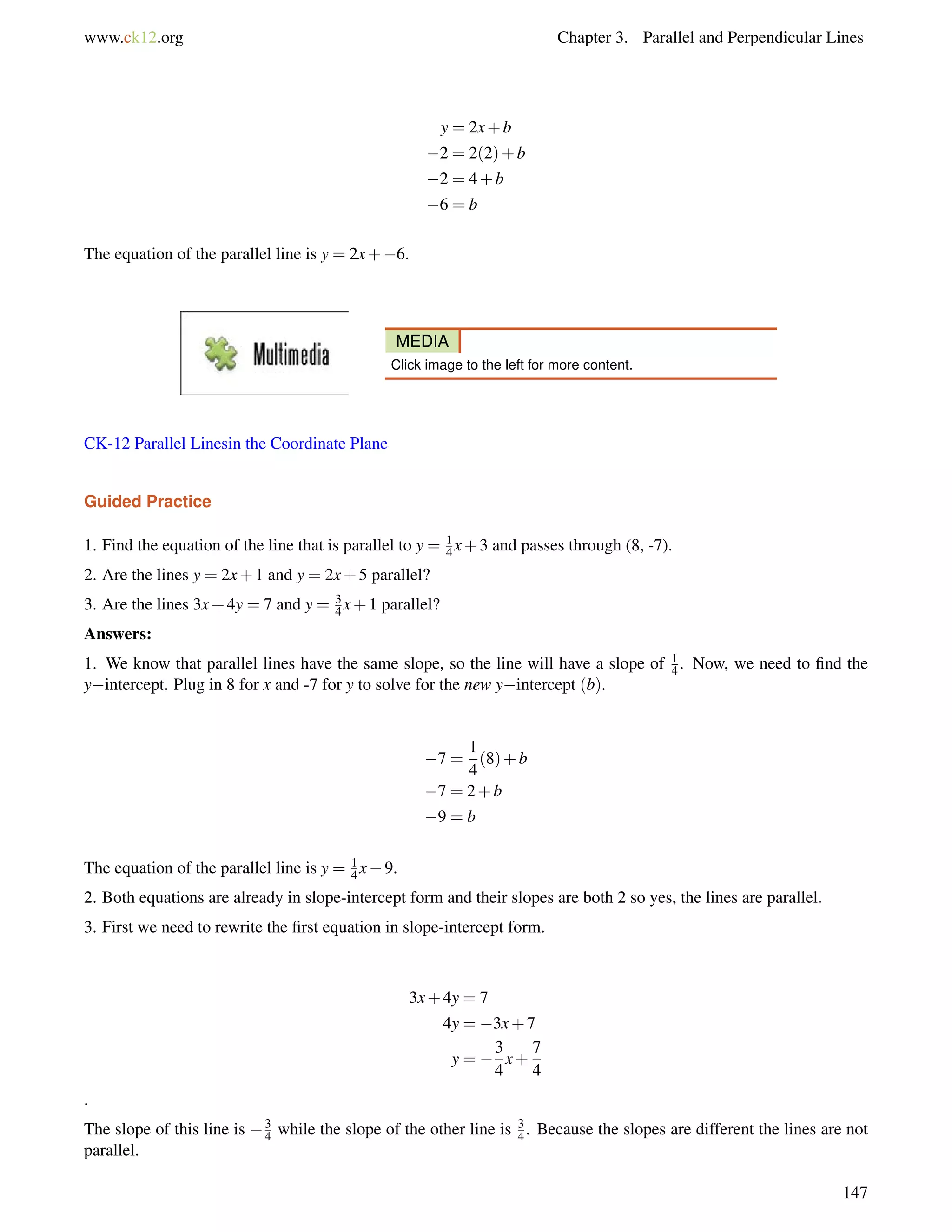 www.ck12.org Chapter 3. Parallel and Perpendicular Lines 
y = 2x+b 
2 = 2(2)+b 
2 = 4+b 
6 = b 
The equation of the parallel line is y = 2x+6. 
MEDIA 
Click image to the left for more content. 
CK-12 Parallel Linesin the Coordinate Plane 
Guided Practice 
1. Find the equation of the line that is parallel to y = 14 
x+3 and passes through (8, -7). 
2. Are the lines y = 2x+1 and y = 2x+5 parallel? 
3. Are the lines 3x+4y = 7 and y = 3 
4x+1 parallel? 
Answers: 
1. We know that parallel lines have the same slope, so the line will have a slope of 14 
. Now, we need to find the 
yintercept. Plug in 8 for x and -7 for y to solve for the new yintercept (b). 
7 = 
1 
4 
(8)+b 
7 = 2+b 
9 = b 
The equation of the parallel line is y = 1 
4x9. 
2. Both equations are already in slope-intercept form and their slopes are both 2 so yes, the lines are parallel. 
3. First we need to rewrite the first equation in slope-intercept form. 
3x+4y = 7 
4y = 3x+7 
y =  
3 
4 
x+ 
7 
4 
. 
The slope of this line is 3 
4 while the slope of the other line is 34 
. Because the slopes are different the lines are not 
parallel. 
147 
 