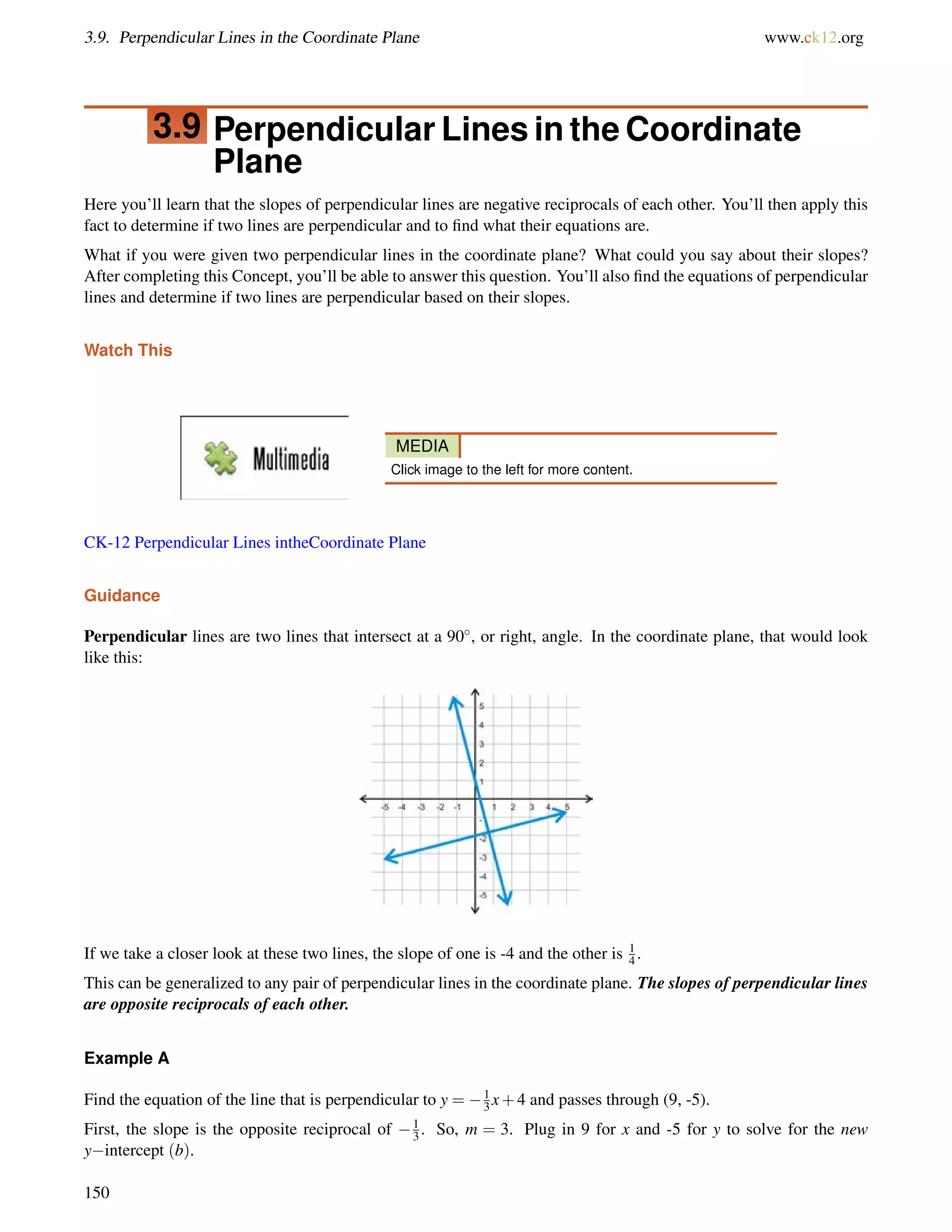 3.9. Perpendicular Lines in the Coordinate Plane www.ck12.org 
3.9 Perpendicular Lines in the Coordinate 
Plane 
Here you’ll learn that the slopes of perpendicular lines are negative reciprocals of each other. You’ll then apply this 
fact to determine if two lines are perpendicular and to find what their equations are. 
What if you were given two perpendicular lines in the coordinate plane? What could you say about their slopes? 
After completing this Concept, you’ll be able to answer this question. You’ll also find the equations of perpendicular 
lines and determine if two lines are perpendicular based on their slopes. 
Watch This 
MEDIA 
Click image to the left for more content. 
CK-12 Perpendicular Lines intheCoordinate Plane 
Guidance 
Perpendicular lines are two lines that intersect at a 90, or right, angle. In the coordinate plane, that would look 
like this: 
If we take a closer look at these two lines, the slope of one is -4 and the other is 14 
. 
This can be generalized to any pair of perpendicular lines in the coordinate plane. The slopes of perpendicular lines 
are opposite reciprocals of each other. 
Example A 
Find the equation of the line that is perpendicular to y = 1 
3x+4 and passes through (9, -5). 
First, the slope is the opposite reciprocal of 13 
. So, m = 3. Plug in 9 for x and -5 for y to solve for the new 
yintercept (b). 
150 
 