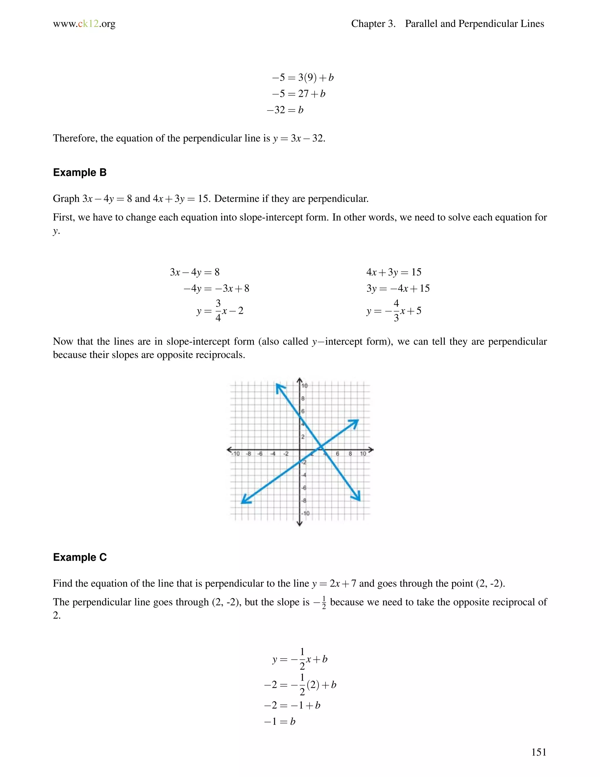 www.ck12.org Chapter 3. Parallel and Perpendicular Lines 
5 = 3(9)+b 
5 = 27+b 
32 = b 
Therefore, the equation of the perpendicular line is y = 3x32. 
Example B 
Graph 3x4y = 8 and 4x+3y = 15. Determine if they are perpendicular. 
First, we have to change each equation into slope-intercept form. In other words, we need to solve each equation for 
y. 
3x4y = 8 4x+3y = 15 
4y = 3x+8 3y = 4x+15 
y = 
3 
4 
x2 y =  
4 
3 
x+5 
Now that the lines are in slope-intercept form (also called yintercept form), we can tell they are perpendicular 
because their slopes are opposite reciprocals. 
Example C 
Find the equation of the line that is perpendicular to the line y = 2x+7 and goes through the point (2, -2). 
The perpendicular line goes through (2, -2), but the slope is 12 
because we need to take the opposite reciprocal of 
2. 
y =  
1 
2 
x+b 
2 =  
1 
2 
(2)+b 
2 = 1+b 
1 = b 
151 
 