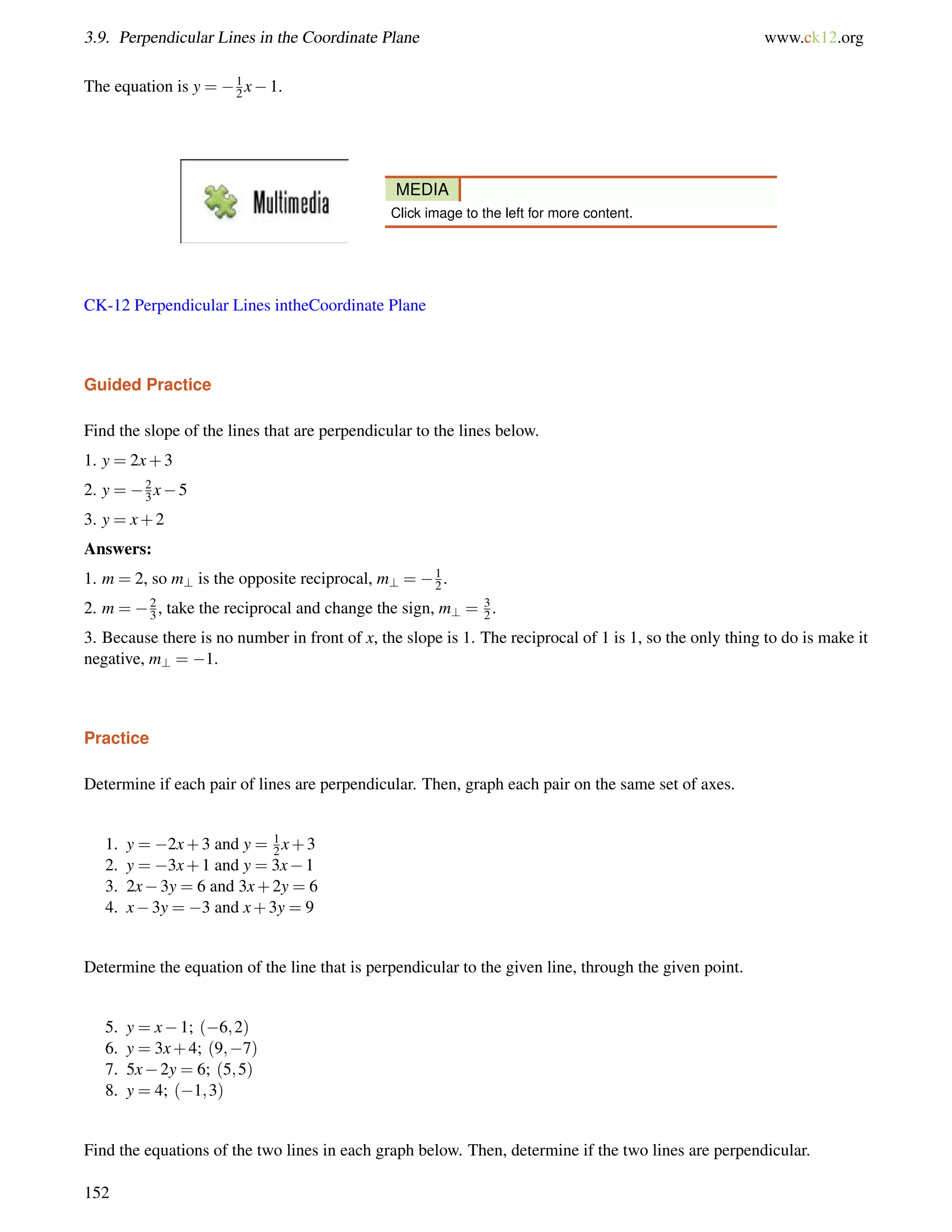 3.9. Perpendicular Lines in the Coordinate Plane www.ck12.org 
The equation is y = 12 
x1. 
MEDIA 
Click image to the left for more content. 
CK-12 Perpendicular Lines intheCoordinate Plane 
Guided Practice 
Find the slope of the lines that are perpendicular to the lines below. 
1. y = 2x+3 
2. y = 2 
3x5 
3. y = x+2 
Answers: 
1. m = 2, so m? is the opposite reciprocal, m? = 12 
. 
2. m = 23 
, take the reciprocal and change the sign, m? = 3 
2 . 
3. Because there is no number in front of x, the slope is 1. The reciprocal of 1 is 1, so the only thing to do is make it 
negative, m? = 1. 
Practice 
Determine if each pair of lines are perpendicular. Then, graph each pair on the same set of axes. 
1. y = 2x+3 and y = 12 
x+3 
2. y = 3x+1 and y = 3x1 
3. 2x3y = 6 and 3x+2y = 6 
4. x3y = 3 and x+3y = 9 
Determine the equation of the line that is perpendicular to the given line, through the given point. 
5. y = x1; (6;2) 
6. y = 3x+4; (9;7) 
7. 5x2y = 6; (5;5) 
8. y = 4; (1;3) 
Find the equations of the two lines in each graph below. Then, determine if the two lines are perpendicular. 
152 
 
