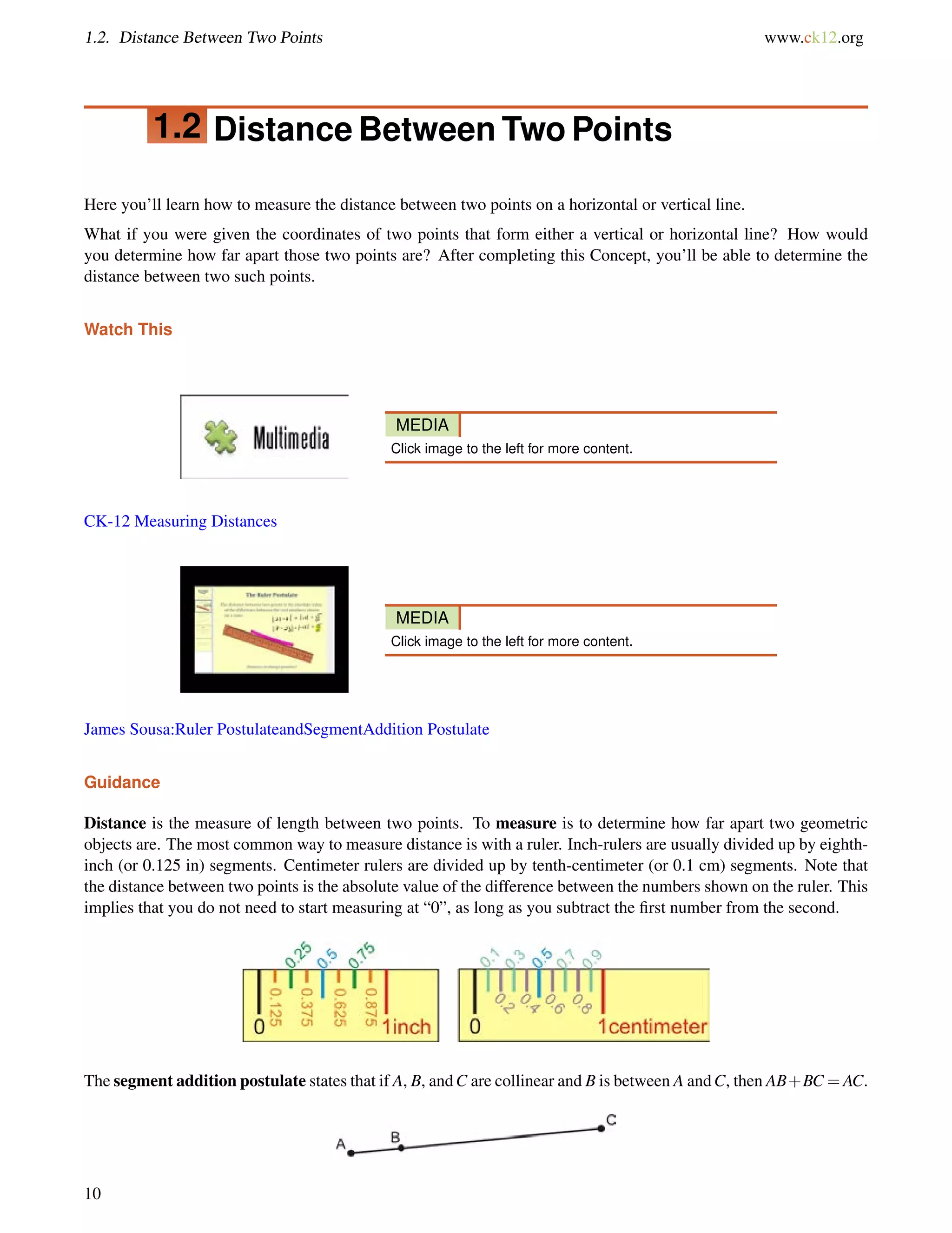 1.2. Distance Between Two Points www.ck12.org 
1.2 Distance Between Two Points 
Here you’ll learn how to measure the distance between two points on a horizontal or vertical line. 
What if you were given the coordinates of two points that form either a vertical or horizontal line? How would 
you determine how far apart those two points are? After completing this Concept, you’ll be able to determine the 
distance between two such points. 
Watch This 
MEDIA 
Click image to the left for more content. 
CK-12 Measuring Distances 
MEDIA 
Click image to the left for more content. 
James Sousa:Ruler PostulateandSegmentAddition Postulate 
Guidance 
Distance is the measure of length between two points. To measure is to determine how far apart two geometric 
objects are. The most common way to measure distance is with a ruler. Inch-rulers are usually divided up by eighth-inch 
(or 0.125 in) segments. Centimeter rulers are divided up by tenth-centimeter (or 0.1 cm) segments. Note that 
the distance between two points is the absolute value of the difference between the numbers shown on the ruler. This 
implies that you do not need to start measuring at “0”, as long as you subtract the first number from the second. 
The segment addition postulate states that if A, B, andC are collinear and B is between A andC, then AB+BC=AC. 
10 
 