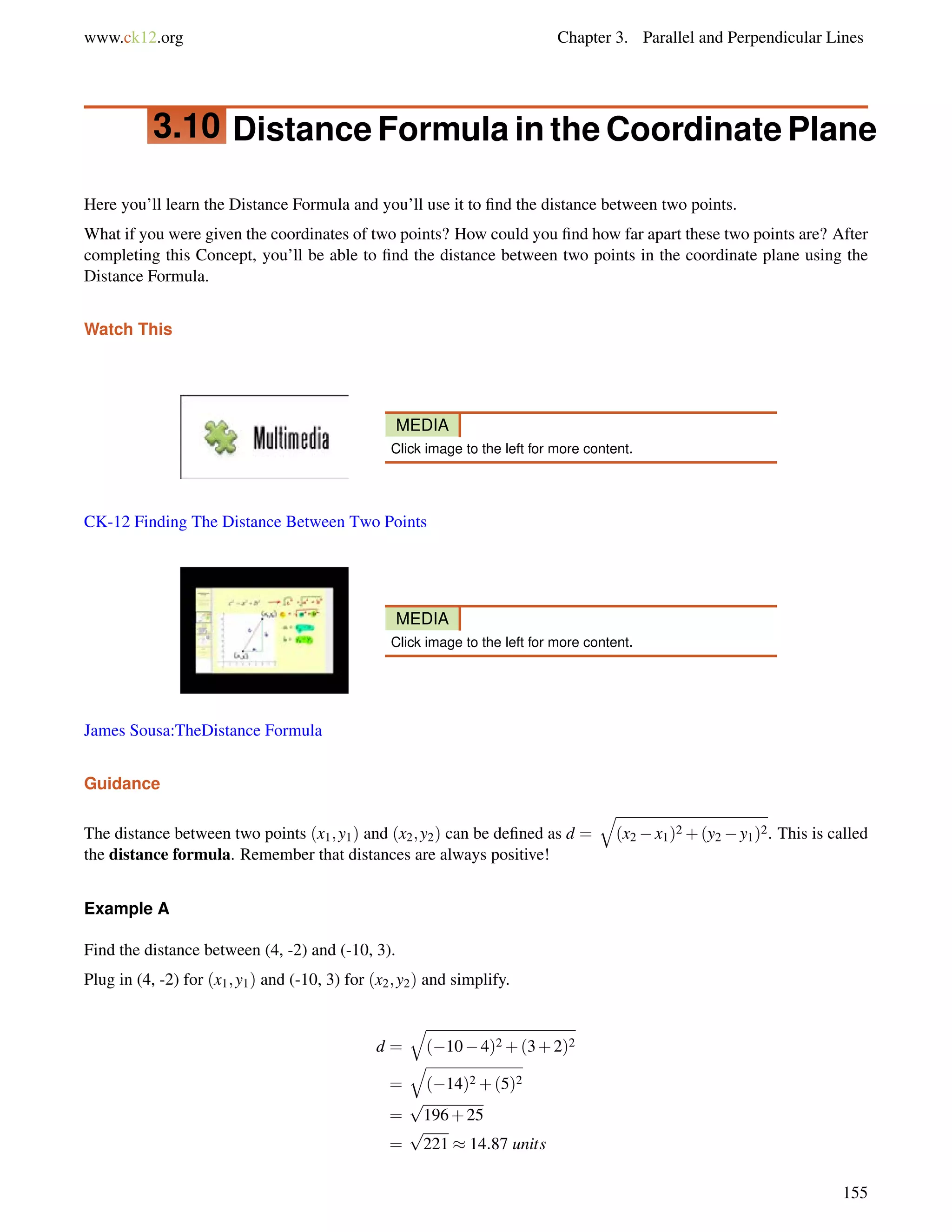 www.ck12.org Chapter 3. Parallel and Perpendicular Lines 
3.10 Distance Formula in the Coordinate Plane 
Here you’ll learn the Distance Formula and you’ll use it to find the distance between two points. 
What if you were given the coordinates of two points? How could you find how far apart these two points are? After 
completing this Concept, you’ll be able to find the distance between two points in the coordinate plane using the 
Distance Formula. 
Watch This 
MEDIA 
Click image to the left for more content. 
CK-12 Finding The Distance Between Two Points 
MEDIA 
Click image to the left for more content. 
James Sousa:TheDistance Formula 
Guidance 
The distance between two points (x1;y1) and (x2;y2) can be defined as d = 
q 
(x2x1)2+(y2y1)2. This is called 
the distance formula. Remember that distances are always positive! 
Example A 
Find the distance between (4, -2) and (-10, 3). 
Plug in (4, -2) for (x1;y1) and (-10, 3) for (x2;y2) and simplify. 
d = 
q 
(104)2+(3+2)2 
= 
q 
(14)2+(5)2 
= 
p 
196+25 
= 
p 
221  14:87 units 
155 
 