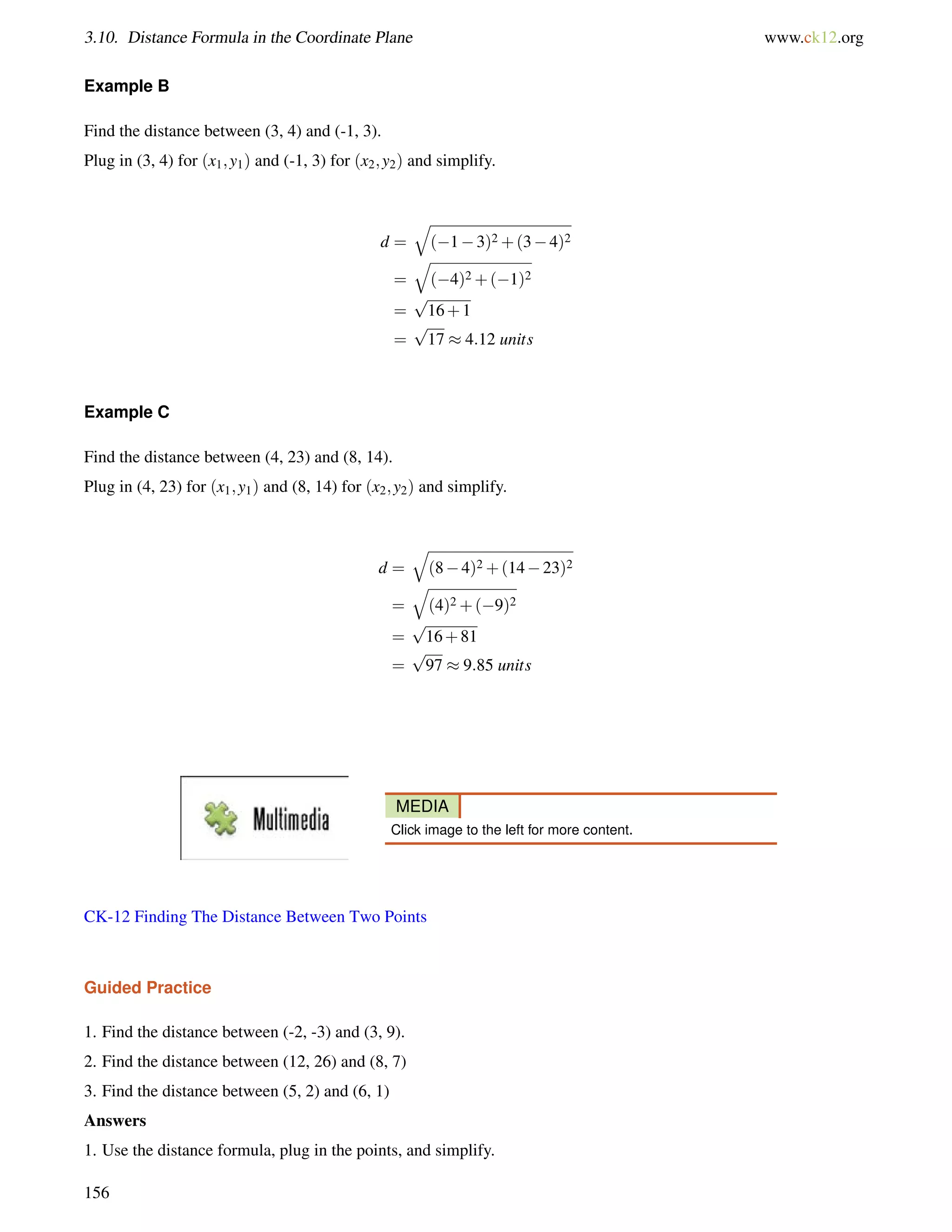 3.10. Distance Formula in the Coordinate Plane www.ck12.org 
Example B 
Find the distance between (3, 4) and (-1, 3). 
Plug in (3, 4) for (x1;y1) and (-1, 3) for (x2;y2) and simplify. 
d = 
q 
(13)2+(34)2 
= 
q 
(4)2+(1)2 
= 
p 
16+1 
= 
p 
17  4:12 units 
Example C 
Find the distance between (4, 23) and (8, 14). 
Plug in (4, 23) for (x1;y1) and (8, 14) for (x2;y2) and simplify. 
d = 
q 
(84)2+(1423)2 
= 
q 
(4)2+(9)2 
= 
p 
16+81 
= 
p 
97  9:85 units 
MEDIA 
Click image to the left for more content. 
CK-12 Finding The Distance Between Two Points 
Guided Practice 
1. Find the distance between (-2, -3) and (3, 9). 
2. Find the distance between (12, 26) and (8, 7) 
3. Find the distance between (5, 2) and (6, 1) 
Answers 
1. Use the distance formula, plug in the points, and simplify. 
156 
 