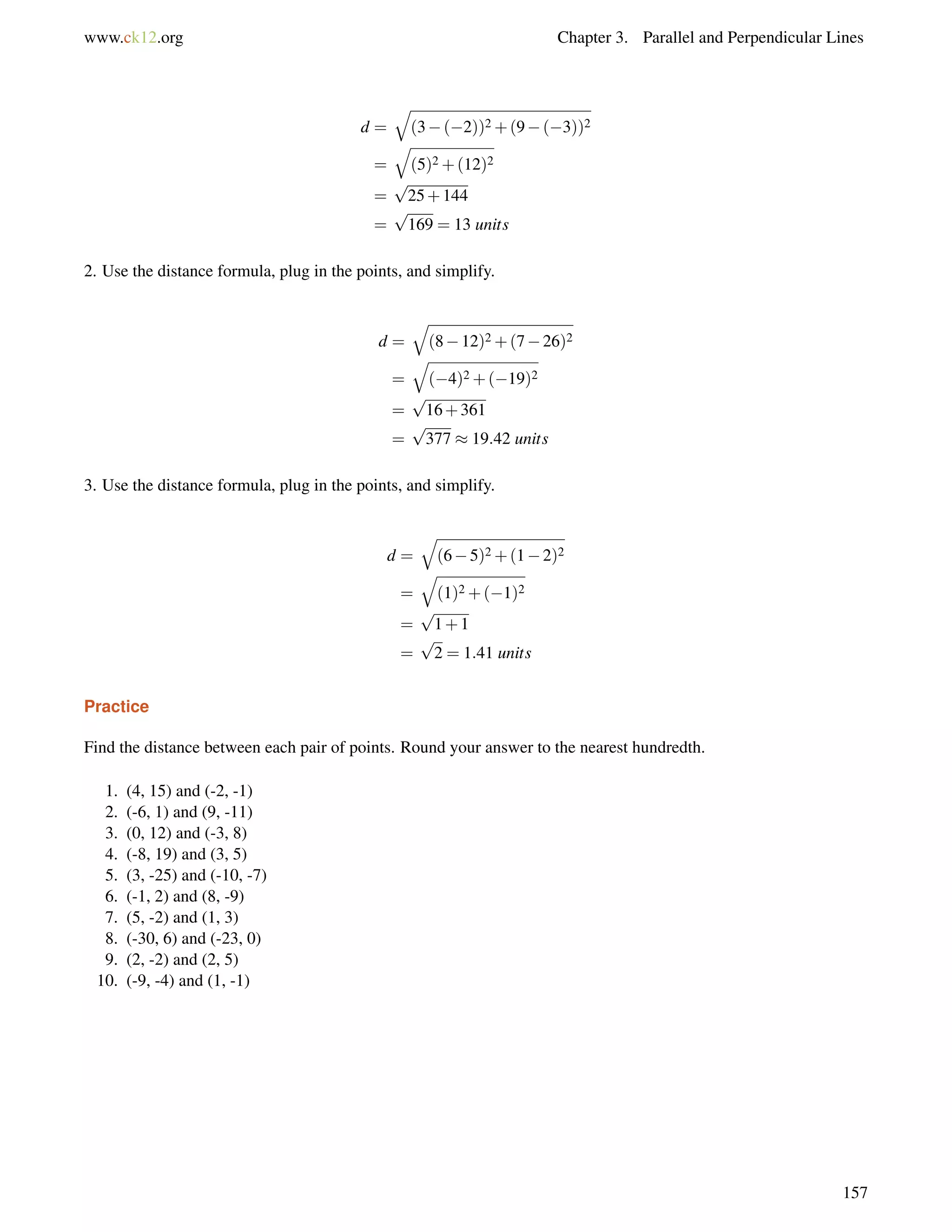 www.ck12.org Chapter 3. Parallel and Perpendicular Lines 
d = 
q 
(3(2))2+(9(3))2 
= 
q 
(5)2+(12)2 
= 
p 
25+144 
= 
p 
169 = 13 units 
2. Use the distance formula, plug in the points, and simplify. 
d = 
q 
(812)2+(726)2 
= 
q 
(4)2+(19)2 
= 
p 
16+361 
= 
p 
377  19:42 units 
3. Use the distance formula, plug in the points, and simplify. 
d = 
q 
(65)2+(12)2 
= 
q 
(1)2+(1)2 
= 
p 
1+1 
= 
p 
2 = 1:41 units 
Practice 
Find the distance between each pair of points. Round your answer to the nearest hundredth. 
1. (4, 15) and (-2, -1) 
2. (-6, 1) and (9, -11) 
3. (0, 12) and (-3, 8) 
4. (-8, 19) and (3, 5) 
5. (3, -25) and (-10, -7) 
6. (-1, 2) and (8, -9) 
7. (5, -2) and (1, 3) 
8. (-30, 6) and (-23, 0) 
9. (2, -2) and (2, 5) 
10. (-9, -4) and (1, -1) 
157 
 