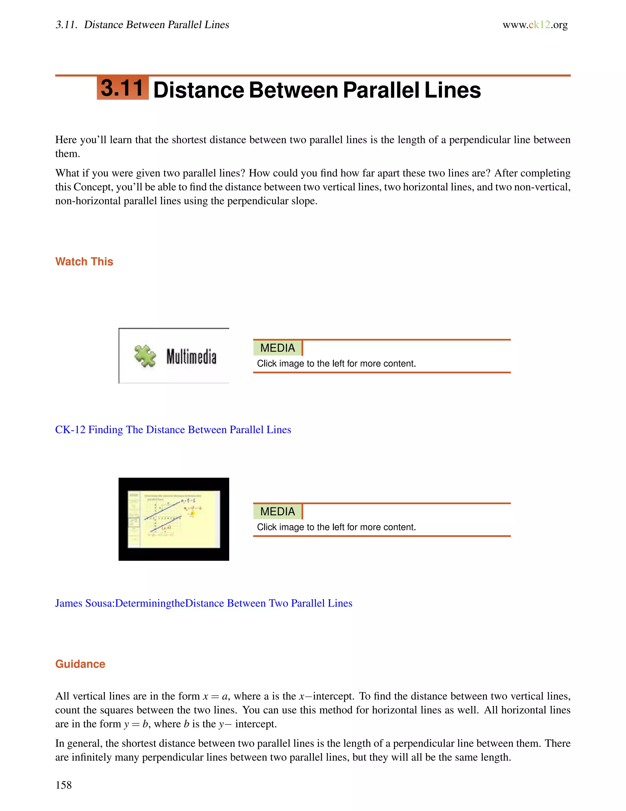3.11. Distance Between Parallel Lines www.ck12.org 
3.11 Distance Between Parallel Lines 
Here you’ll learn that the shortest distance between two parallel lines is the length of a perpendicular line between 
them. 
What if you were given two parallel lines? How could you find how far apart these two lines are? After completing 
this Concept, you’ll be able to find the distance between two vertical lines, two horizontal lines, and two non-vertical, 
non-horizontal parallel lines using the perpendicular slope. 
Watch This 
MEDIA 
Click image to the left for more content. 
CK-12 Finding The Distance Between Parallel Lines 
MEDIA 
Click image to the left for more content. 
James Sousa:DeterminingtheDistance Between Two Parallel Lines 
Guidance 
All vertical lines are in the form x = a, where a is the xintercept. To find the distance between two vertical lines, 
count the squares between the two lines. You can use this method for horizontal lines as well. All horizontal lines 
are in the form y = b, where b is the y intercept. 
In general, the shortest distance between two parallel lines is the length of a perpendicular line between them. There 
are infinitely many perpendicular lines between two parallel lines, but they will all be the same length. 
158 
 