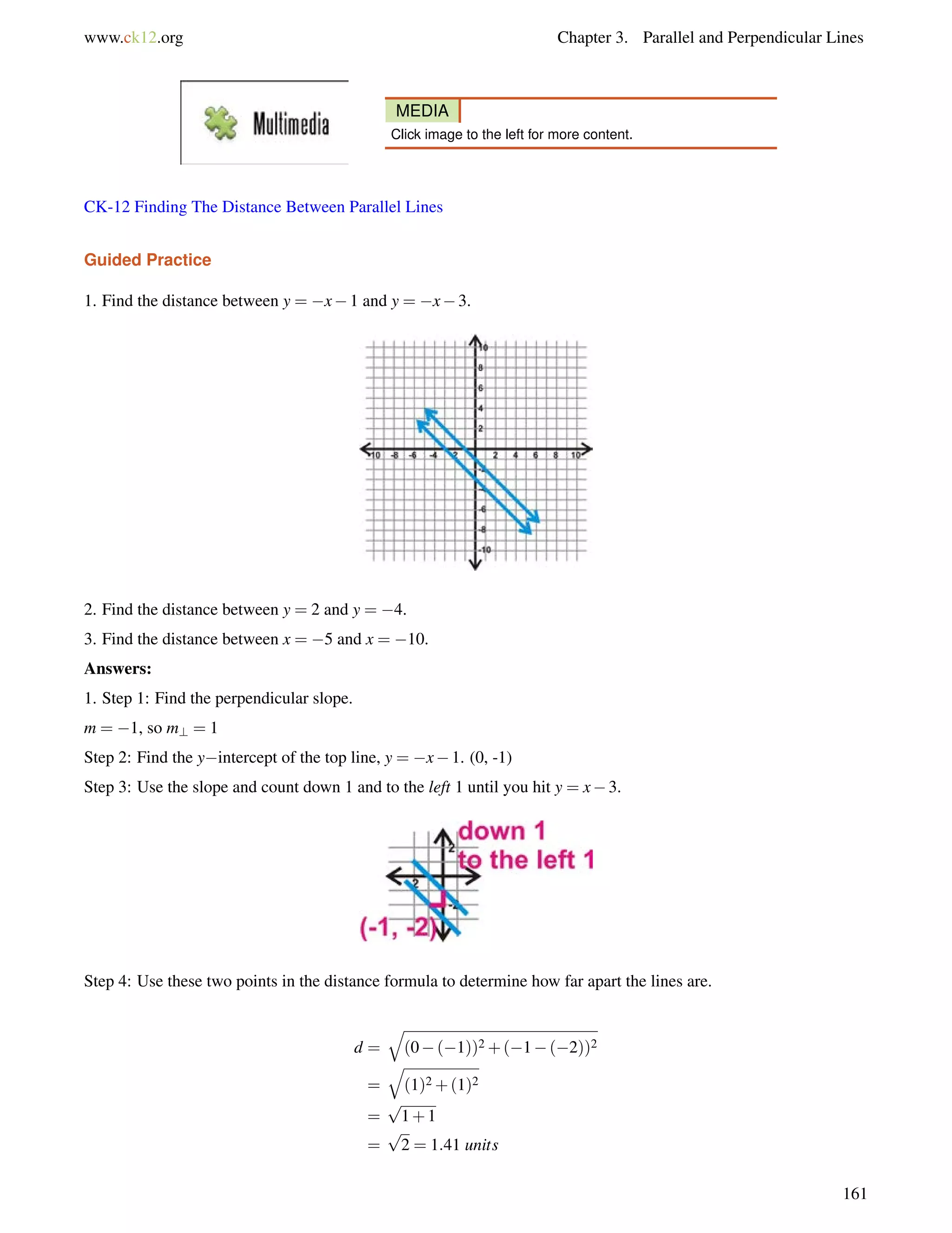 www.ck12.org Chapter 3. Parallel and Perpendicular Lines 
MEDIA 
Click image to the left for more content. 
CK-12 Finding The Distance Between Parallel Lines 
Guided Practice 
1. Find the distance between y = x1 and y = x3. 
2. Find the distance between y = 2 and y = 4. 
3. Find the distance between x = 5 and x = 10. 
Answers: 
1. Step 1: Find the perpendicular slope. 
m = 1, so m? = 1 
Step 2: Find the yintercept of the top line, y = x1. (0, -1) 
Step 3: Use the slope and count down 1 and to the left 1 until you hit y = x3. 
Step 4: Use these two points in the distance formula to determine how far apart the lines are. 
d = 
q 
(0(1))2+(1(2))2 
= 
q 
(1)2+(1)2 
= 
p 
1+1 
= 
p 
2 = 1:41 units 
161 
 