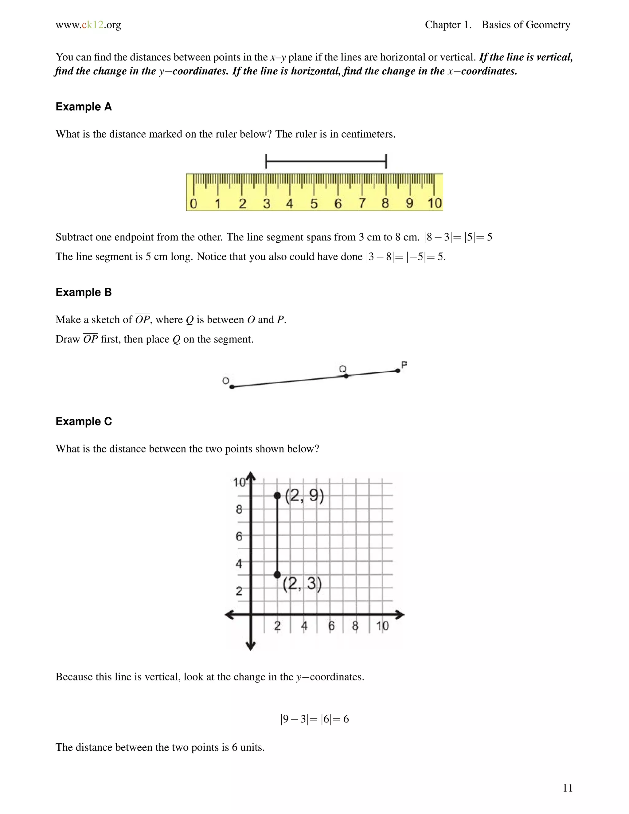 www.ck12.org Chapter 1. Basics of Geometry 
You can find the distances between points in the x–y plane if the lines are horizontal or vertical. If the line is vertical, 
find the change in the ycoordinates. If the line is horizontal, find the change in the xcoordinates. 
Example A 
What is the distance marked on the ruler below? The ruler is in centimeters. 
Subtract one endpoint from the other. The line segment spans from 3 cm to 8 cm. j83j= j5j= 5 
The line segment is 5 cm long. Notice that you also could have done j38j= j5j= 5. 
Example B 
Make a sketch of OP, where Q is between O and P. 
Draw OP first, then place Q on the segment. 
Example C 
What is the distance between the two points shown below? 
Because this line is vertical, look at the change in the ycoordinates. 
j93j= j6j= 6 
The distance between the two points is 6 units. 
11 
 