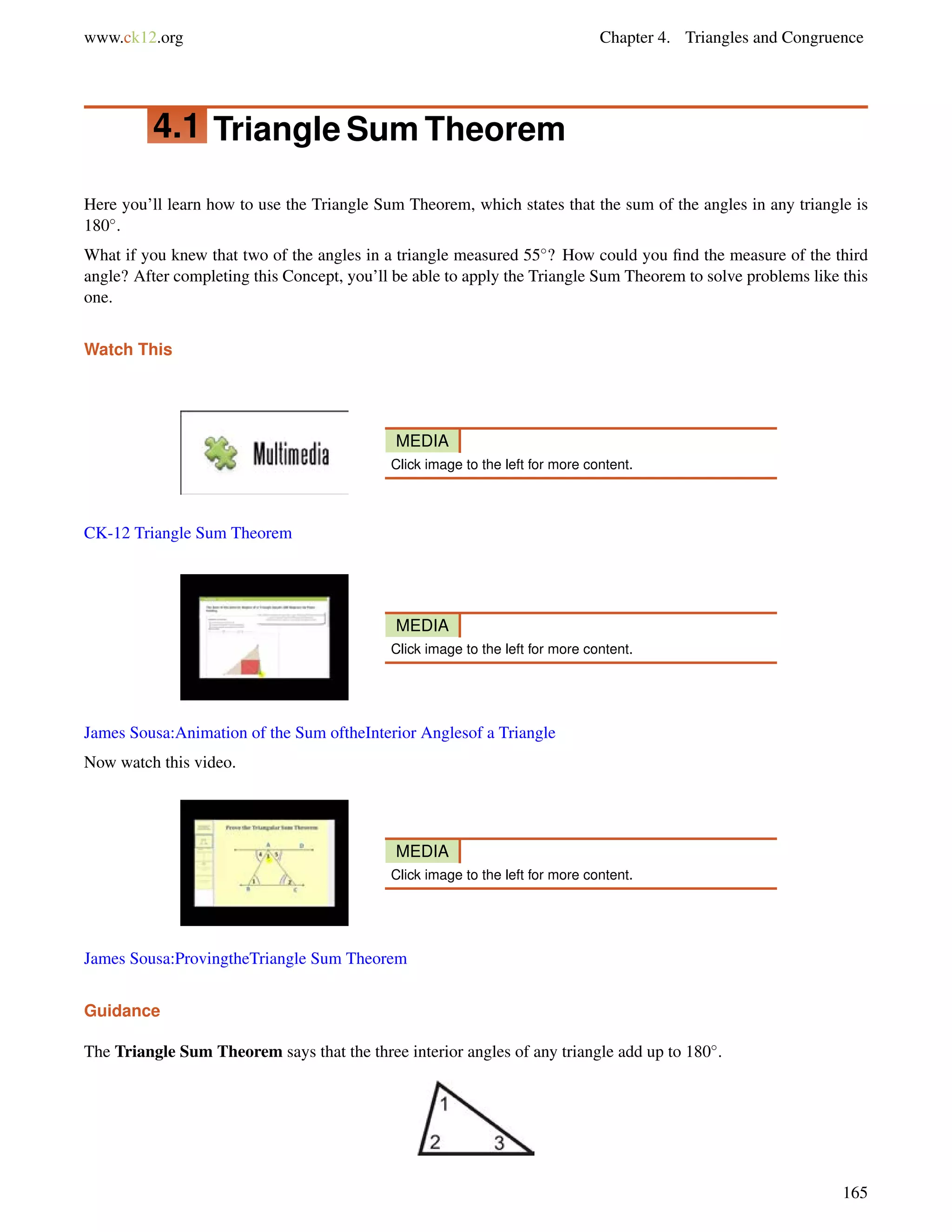 www.ck12.org Chapter 4. Triangles and Congruence 
4.1 TriangleSumTheorem 
Here you’ll learn how to use the Triangle Sum Theorem, which states that the sum of the angles in any triangle is 
180. 
What if you knew that two of the angles in a triangle measured 55? How could you find the measure of the third 
angle? After completing this Concept, you’ll be able to apply the Triangle Sum Theorem to solve problems like this 
one. 
Watch This 
MEDIA 
Click image to the left for more content. 
CK-12 Triangle Sum Theorem 
MEDIA 
Click image to the left for more content. 
James Sousa:Animation of the Sum oftheInterior Anglesof a Triangle 
Now watch this video. 
MEDIA 
Click image to the left for more content. 
James Sousa:ProvingtheTriangle Sum Theorem 
Guidance 
The Triangle Sum Theorem says that the three interior angles of any triangle add up to 180. 
165 
 