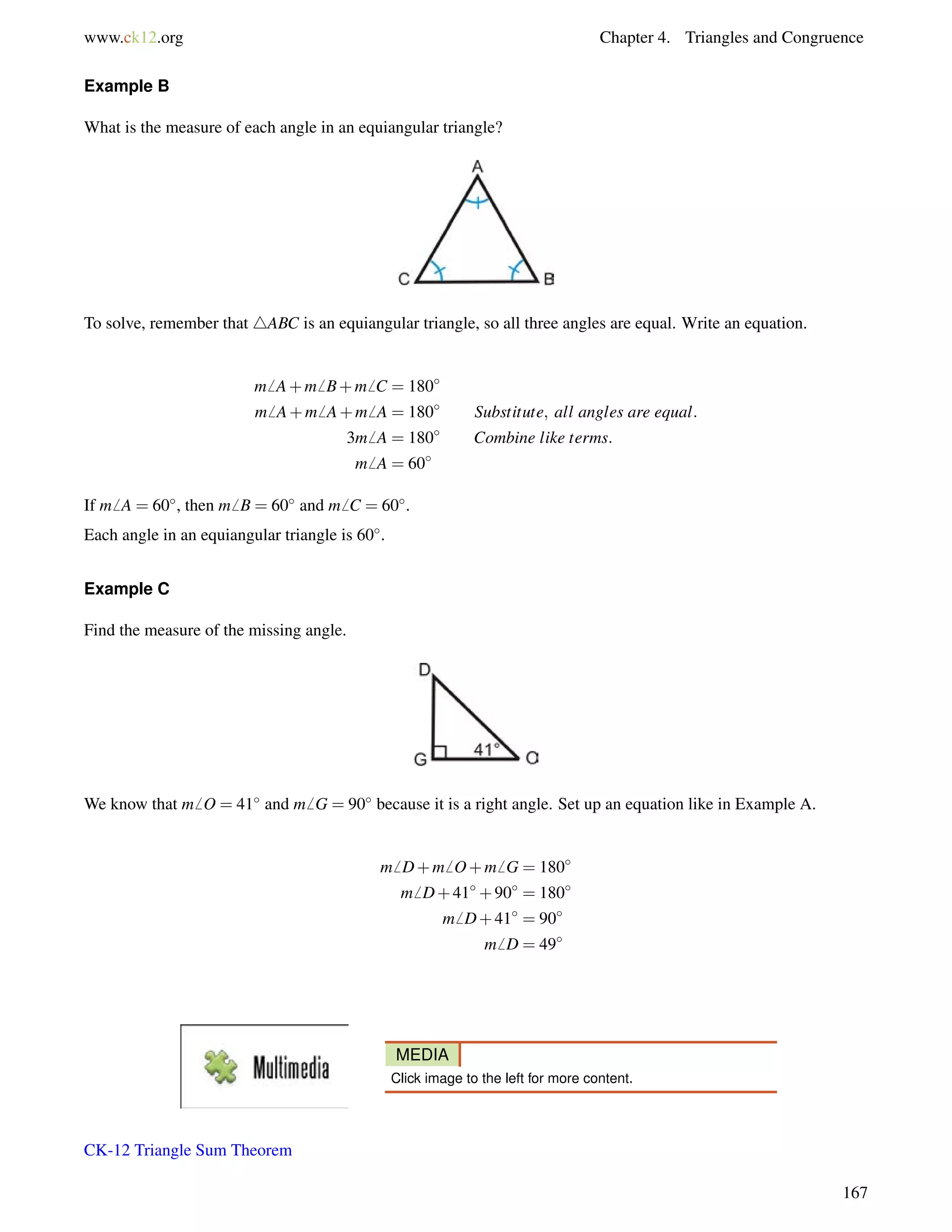www.ck12.org Chapter 4. Triangles and Congruence 
Example B 
What is the measure of each angle in an equiangular triangle? 
To solve, remember that 4ABC is an equiangular triangle, so all three angles are equal. Write an equation. 
m6 A+m6 B+m6 C = 180 
m6 A+m6 A+m6 A = 180 Substitute; all angles are equal: 
3m6 A = 180 Combine like terms: 
m6 A = 60 
If m6 A = 60, then m6 B = 60 and m6 C = 60. 
Each angle in an equiangular triangle is 60. 
Example C 
Find the measure of the missing angle. 
We know that m6 O = 41 and m6 G = 90 because it is a right angle. Set up an equation like in Example A. 
m6 D+m6 O+m6 G = 180 
m6 D+41+90 = 180 
m6 D+41 = 90 
m6 D = 49 
MEDIA 
Click image to the left for more content. 
CK-12 Triangle Sum Theorem 
167 
 