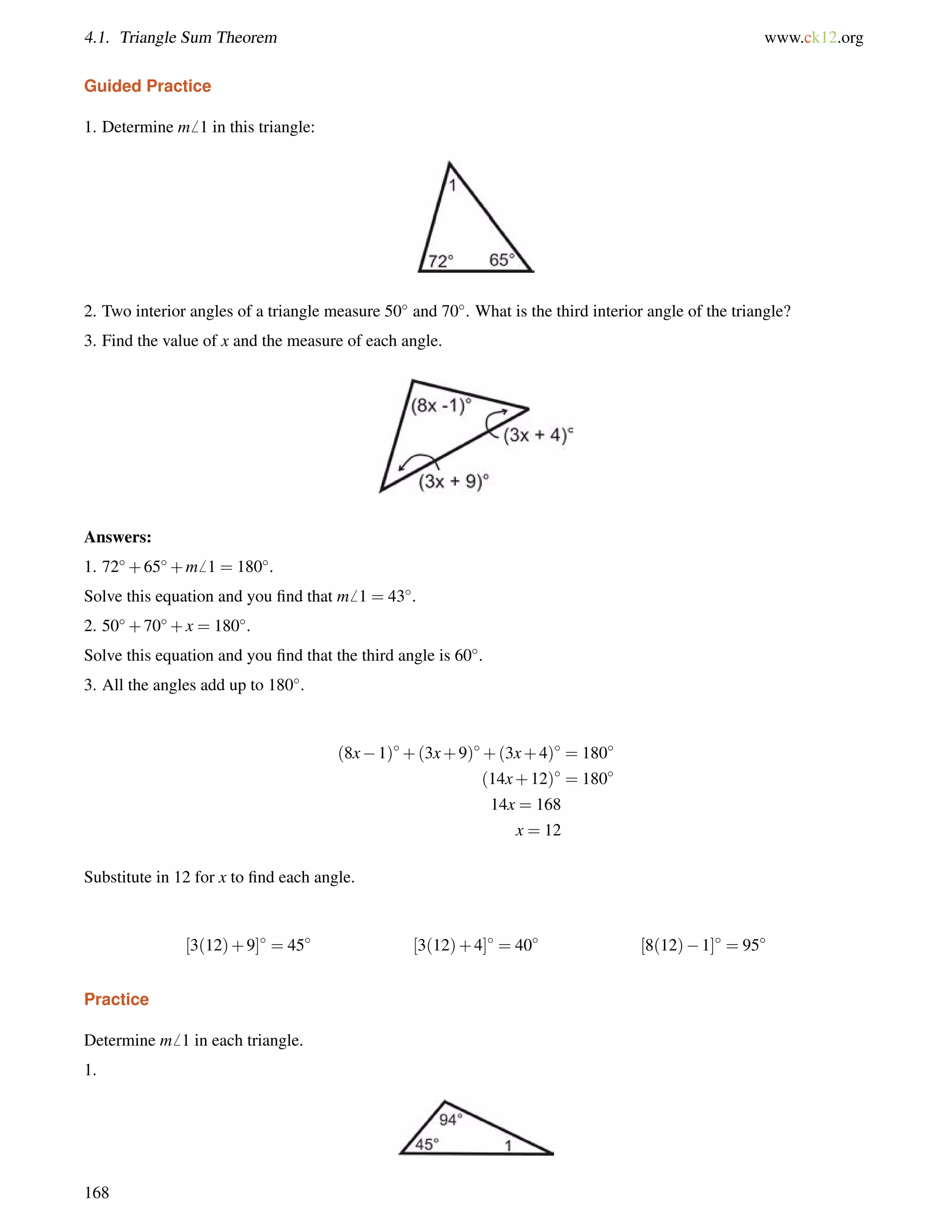 4.1. Triangle Sum Theorem www.ck12.org 
Guided Practice 
1. Determine m6 1 in this triangle: 
2. Two interior angles of a triangle measure 50 and 70. What is the third interior angle of the triangle? 
3. Find the value of x and the measure of each angle. 
Answers: 
1. 72+65+m6 1 = 180. 
Solve this equation and you find that m6 1 = 43. 
2. 50+70+x = 180. 
Solve this equation and you find that the third angle is 60. 
3. All the angles add up to 180. 
(8x1)+(3x+9)+(3x+4) = 180 
(14x+12) = 180 
14x = 168 
x = 12 
Substitute in 12 for x to find each angle. 
[3(12)+9] = 45 [3(12)+4] = 40 [8(12)1] = 95 
Practice 
Determine m6 1 in each triangle. 
1. 
168 
 