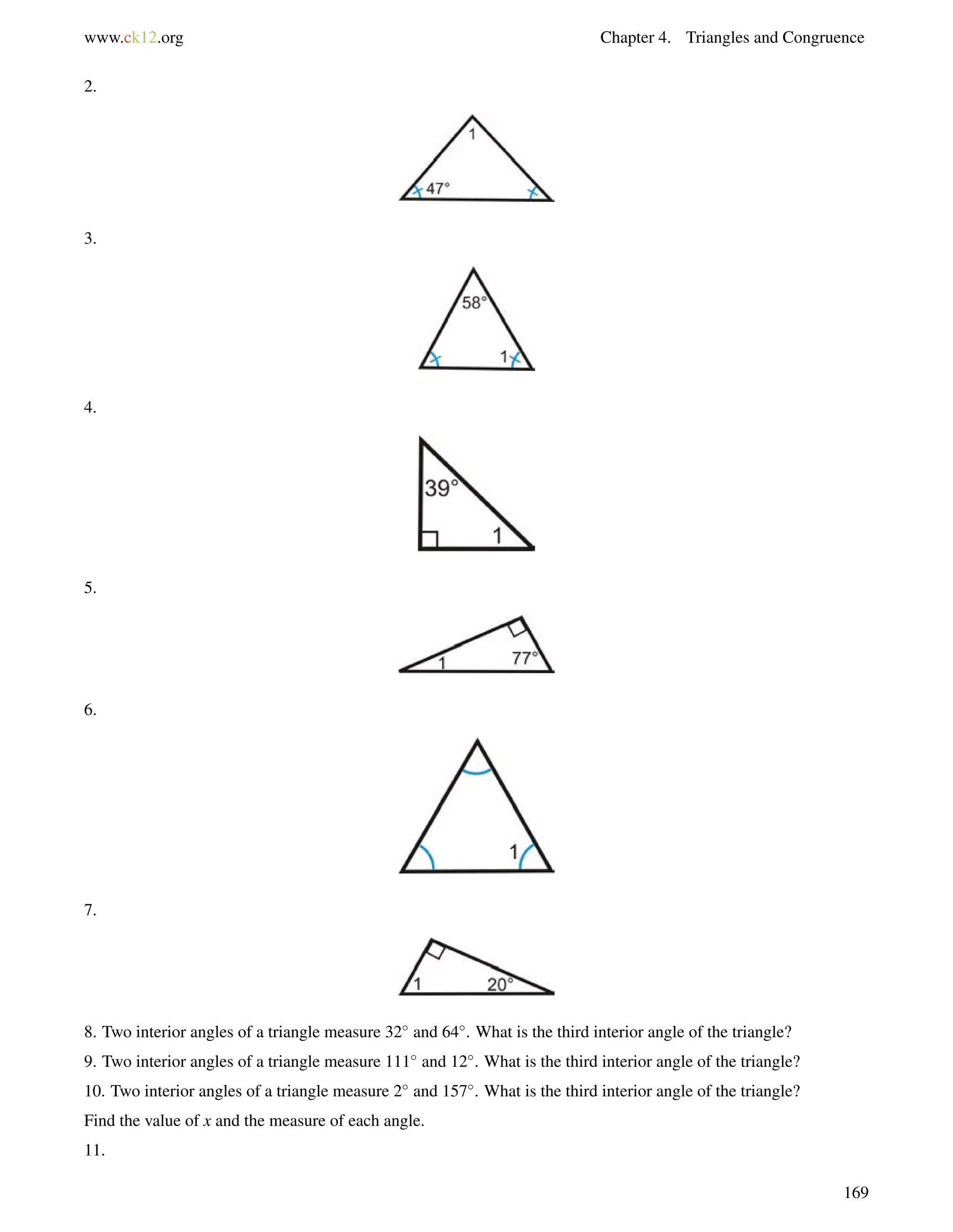 www.ck12.org Chapter 4. Triangles and Congruence 
2. 
3. 
4. 
5. 
6. 
7. 
8. Two interior angles of a triangle measure 32 and 64. What is the third interior angle of the triangle? 
9. Two interior angles of a triangle measure 111 and 12. What is the third interior angle of the triangle? 
10. Two interior angles of a triangle measure 2 and 157. What is the third interior angle of the triangle? 
Find the value of x and the measure of each angle. 
11. 
169 
 