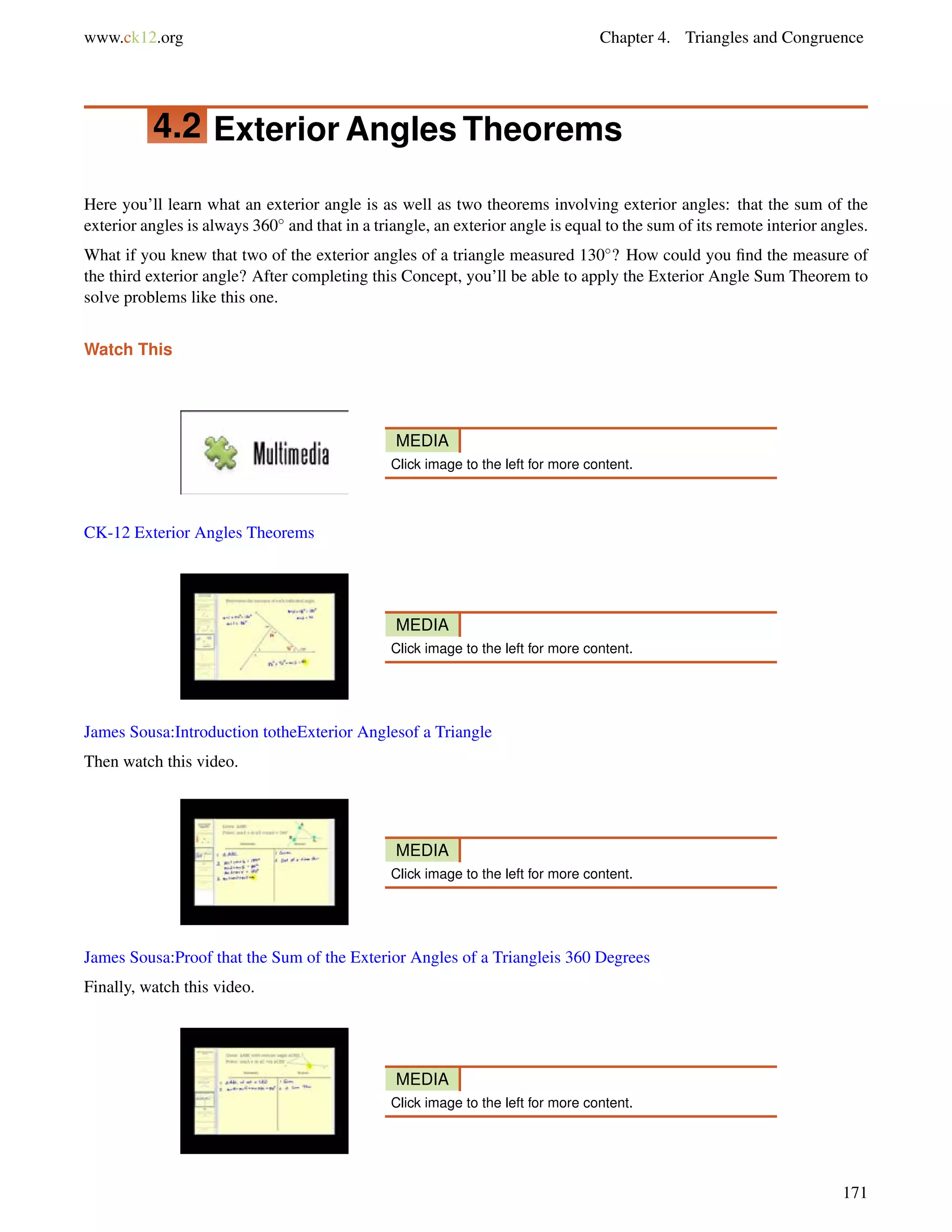 www.ck12.org Chapter 4. Triangles and Congruence 
4.2 Exterior Angles Theorems 
Here you’ll learn what an exterior angle is as well as two theorems involving exterior angles: that the sum of the 
exterior angles is always 360 and that in a triangle, an exterior angle is equal to the sum of its remote interior angles. 
What if you knew that two of the exterior angles of a triangle measured 130? How could you find the measure of 
the third exterior angle? After completing this Concept, you’ll be able to apply the Exterior Angle Sum Theorem to 
solve problems like this one. 
Watch This 
MEDIA 
Click image to the left for more content. 
CK-12 Exterior Angles Theorems 
MEDIA 
Click image to the left for more content. 
James Sousa:Introduction totheExterior Anglesof a Triangle 
Then watch this video. 
MEDIA 
Click image to the left for more content. 
James Sousa:Proof that the Sum of the Exterior Angles of a Triangleis 360 Degrees 
Finally, watch this video. 
MEDIA 
Click image to the left for more content. 
171 
 