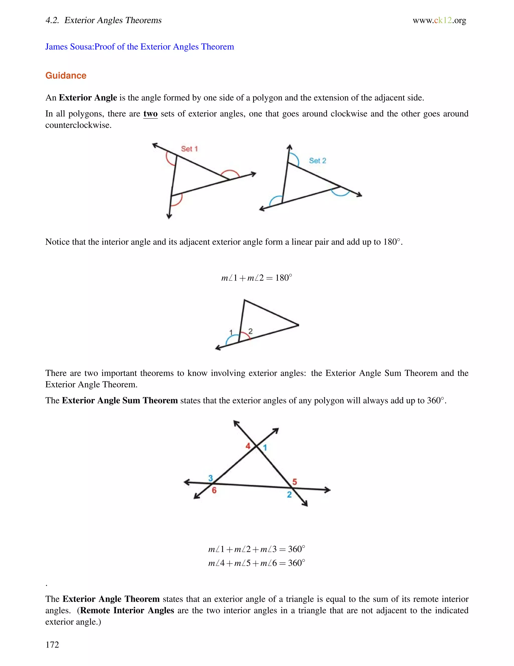 4.2. Exterior Angles Theorems www.ck12.org 
James Sousa:Proof of the Exterior Angles Theorem 
Guidance 
An Exterior Angle is the angle formed by one side of a polygon and the extension of the adjacent side. 
In all polygons, there are two sets of exterior angles, one that goes around clockwise and the other goes around 
counterclockwise. 
Notice that the interior angle and its adjacent exterior angle form a linear pair and add up to 180. 
m6 1+m6 2 = 180 
There are two important theorems to know involving exterior angles: the Exterior Angle Sum Theorem and the 
Exterior Angle Theorem. 
The Exterior Angle Sum Theorem states that the exterior angles of any polygon will always add up to 360. 
m6 1+m6 2+m6 3 = 360 
m6 4+m6 5+m6 6 = 360 
. 
The Exterior Angle Theorem states that an exterior angle of a triangle is equal to the sum of its remote interior 
angles. (Remote Interior Angles are the two interior angles in a triangle that are not adjacent to the indicated 
exterior angle.) 
172 
 