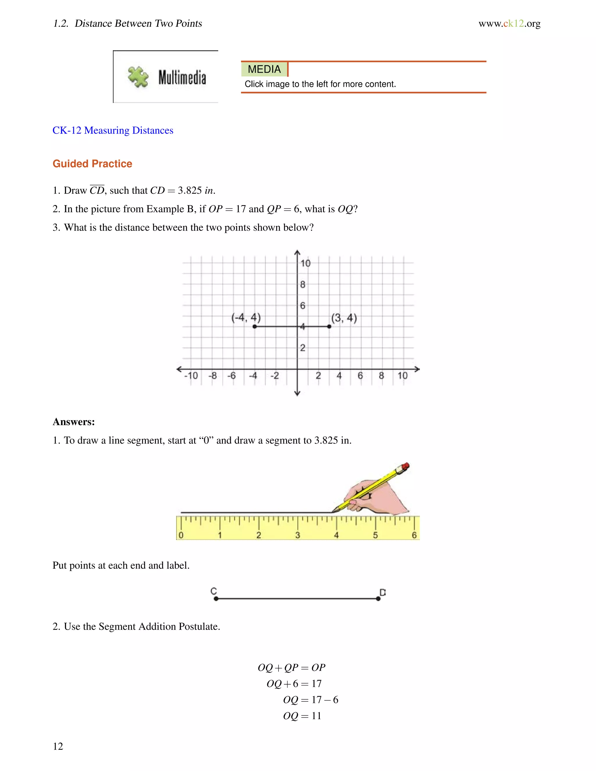 1.2. Distance Between Two Points www.ck12.org 
MEDIA 
Click image to the left for more content. 
CK-12 Measuring Distances 
Guided Practice 
1. Draw CD, such that CD = 3:825 in. 
2. In the picture from Example B, if OP = 17 and QP = 6, what is OQ? 
3. What is the distance between the two points shown below? 
Answers: 
1. To draw a line segment, start at “0” and draw a segment to 3.825 in. 
Put points at each end and label. 
2. Use the Segment Addition Postulate. 
OQ+QP = OP 
OQ+6 = 17 
OQ = 176 
OQ = 11 
12 
 