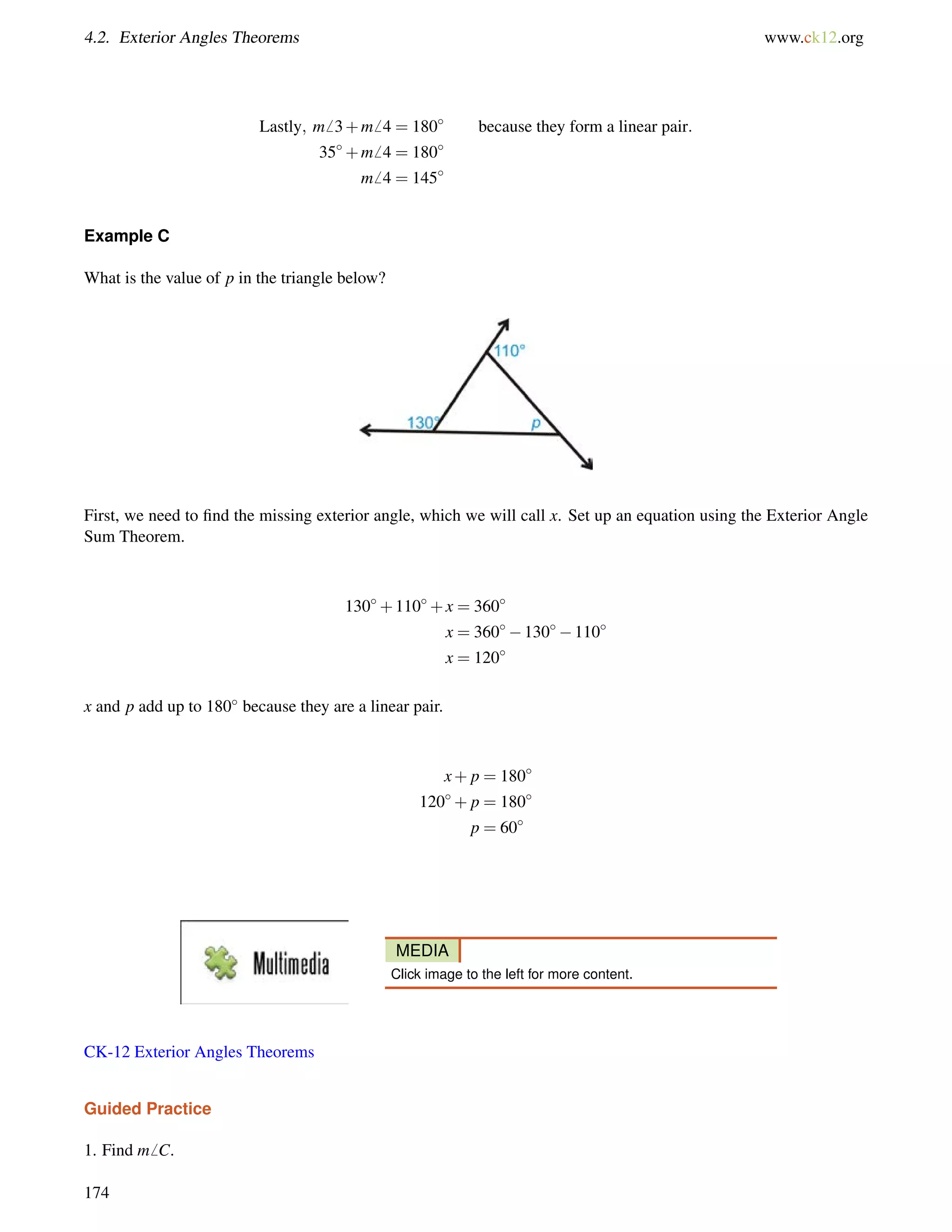 4.2. Exterior Angles Theorems www.ck12.org 
Lastly; m6 3+m6 4 = 180 because they form a linear pair: 
35+m6 4 = 180 
m6 4 = 145 
Example C 
What is the value of p in the triangle below? 
First, we need to find the missing exterior angle, which we will call x. Set up an equation using the Exterior Angle 
Sum Theorem. 
130+110+x = 360 
x = 360130110 
x = 120 
x and p add up to 180 because they are a linear pair. 
x+ p = 180 
120+ p = 180 
p = 60 
MEDIA 
Click image to the left for more content. 
CK-12 Exterior Angles Theorems 
Guided Practice 
1. Find m6 C. 
174 
 