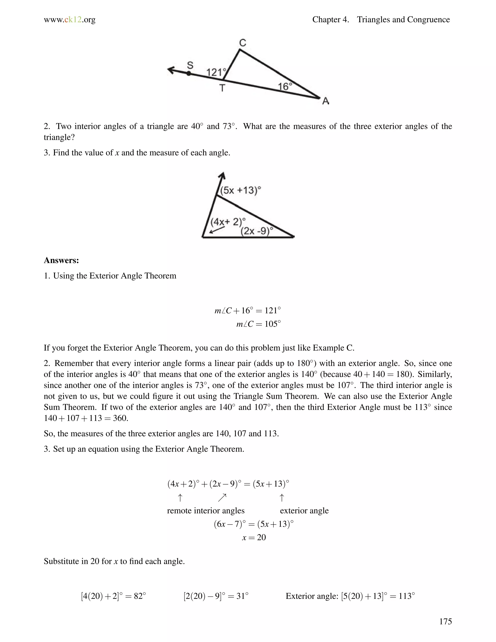 www.ck12.org Chapter 4. Triangles and Congruence 
2. Two interior angles of a triangle are 40 and 73. What are the measures of the three exterior angles of the 
triangle? 
3. Find the value of x and the measure of each angle. 
Answers: 
1. Using the Exterior Angle Theorem 
m6 C+16 = 121 
m6 C = 105 
If you forget the Exterior Angle Theorem, you can do this problem just like Example C. 
2. Remember that every interior angle forms a linear pair (adds up to 180) with an exterior angle. So, since one 
of the interior angles is 40 that means that one of the exterior angles is 140 (because 40+140 = 180). Similarly, 
since another one of the interior angles is 73, one of the exterior angles must be 107. The third interior angle is 
not given to us, but we could figure it out using the Triangle Sum Theorem. We can also use the Exterior Angle 
Sum Theorem. If two of the exterior angles are 140 and 107, then the third Exterior Angle must be 113 since 
140+107+113 = 360. 
So, the measures of the three exterior angles are 140, 107 and 113. 
3. Set up an equation using the Exterior Angle Theorem. 
(4x+2)+(2x9) = (5x+13) 
 %  
remote interior angles exterior angle 
(6x7) = (5x+13) 
x = 20 
Substitute in 20 for x to find each angle. 
[4(20)+2] = 82 [2(20)9] = 31 Exterior angle: [5(20)+13] = 113 
175 
 
