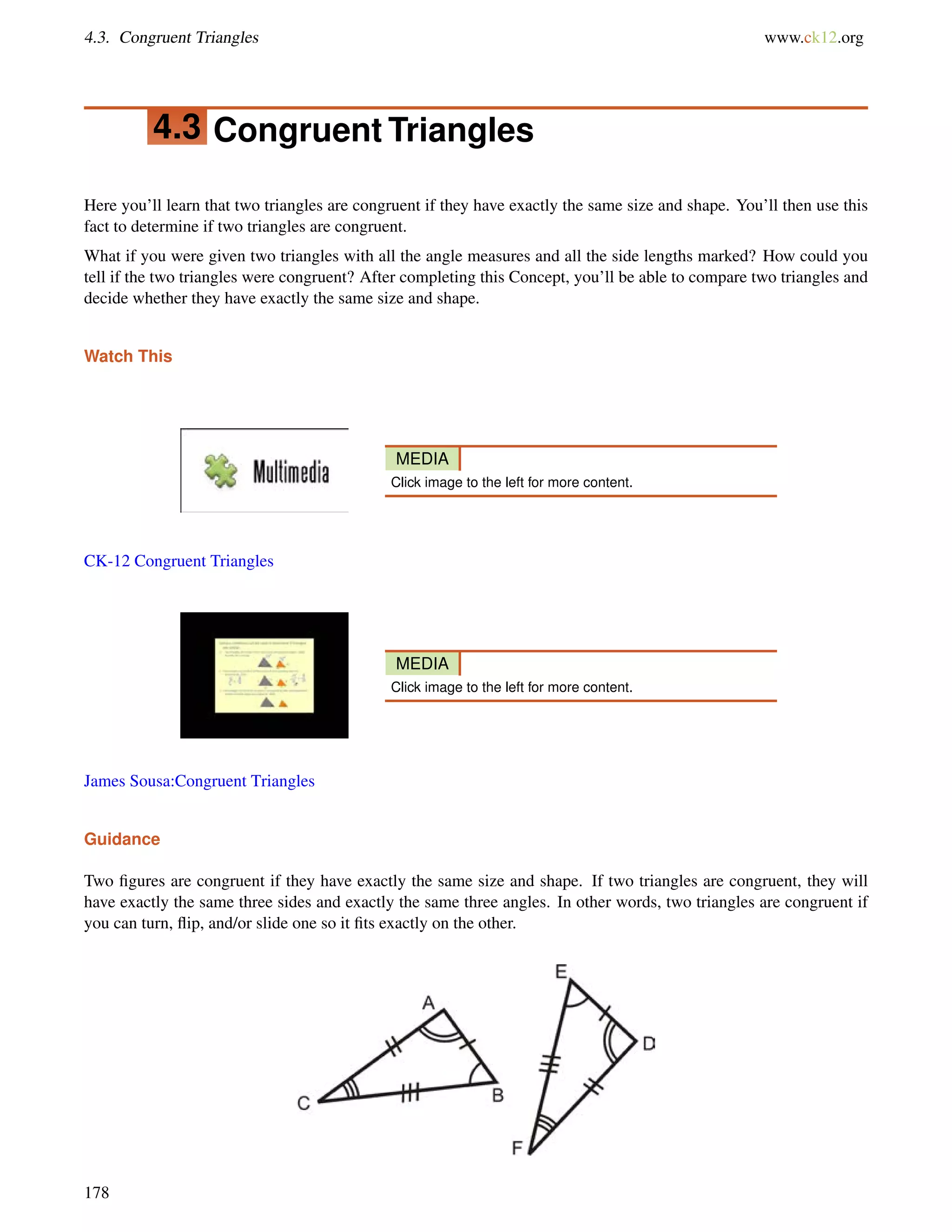 4.3. Congruent Triangles www.ck12.org 
4.3 Congruent Triangles 
Here you’ll learn that two triangles are congruent if they have exactly the same size and shape. You’ll then use this 
fact to determine if two triangles are congruent. 
What if you were given two triangles with all the angle measures and all the side lengths marked? How could you 
tell if the two triangles were congruent? After completing this Concept, you’ll be able to compare two triangles and 
decide whether they have exactly the same size and shape. 
Watch This 
MEDIA 
Click image to the left for more content. 
CK-12 Congruent Triangles 
MEDIA 
Click image to the left for more content. 
James Sousa:Congruent Triangles 
Guidance 
Two figures are congruent if they have exactly the same size and shape. If two triangles are congruent, they will 
have exactly the same three sides and exactly the same three angles. In other words, two triangles are congruent if 
you can turn, flip, and/or slide one so it fits exactly on the other. 
178 
 