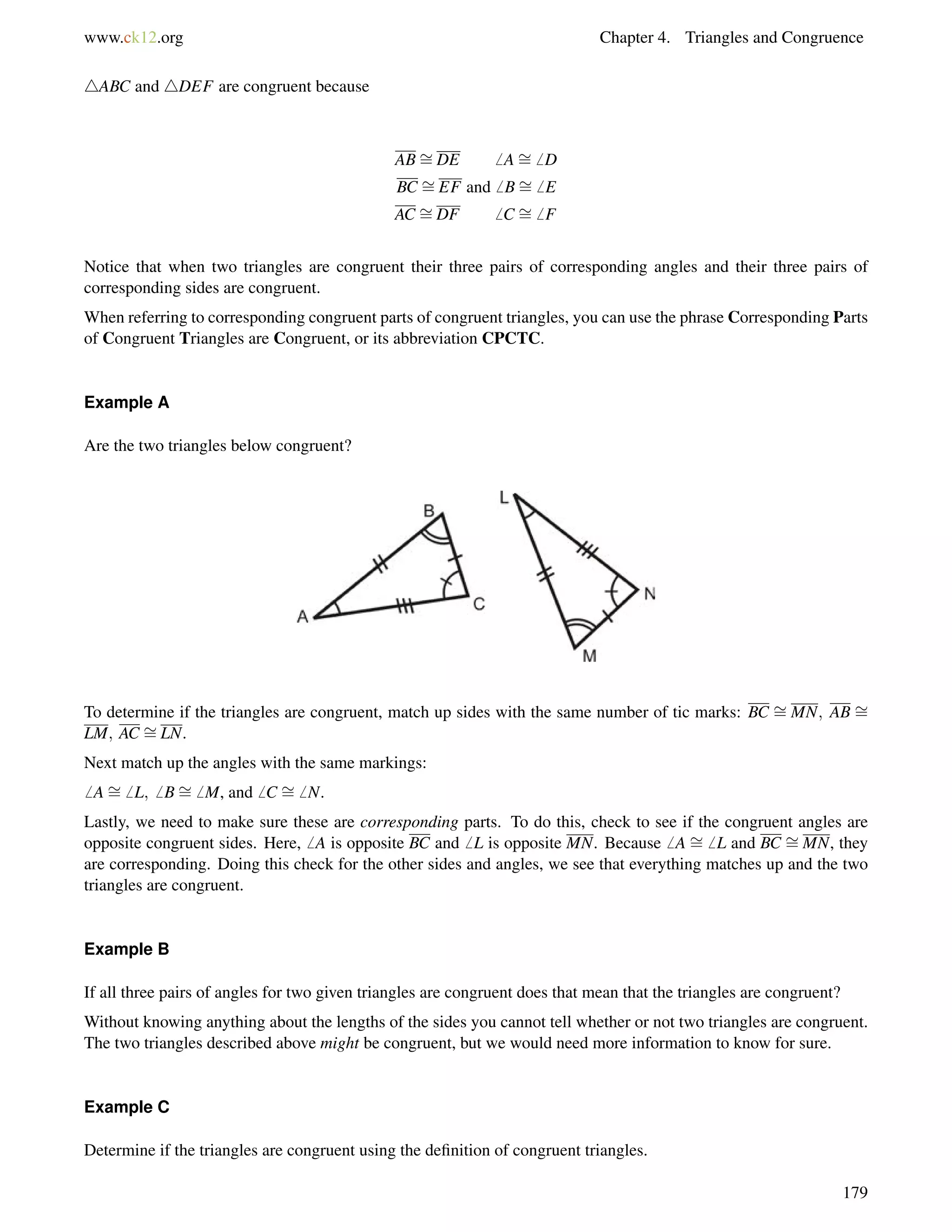 www.ck12.org Chapter 4. Triangles and Congruence 
4ABC and 4DEF are congruent because 
AB= 
DE6 A= 
6 D 
BC = 
EF and6 B= 
6 E 
AC = 
DF6 C = 
6 F 
Notice that when two triangles are congruent their three pairs of corresponding angles and their three pairs of 
corresponding sides are congruent. 
When referring to corresponding congruent parts of congruent triangles, you can use the phrase Corresponding Parts 
of Congruent Triangles are Congruent, or its abbreviation CPCTC. 
Example A 
Are the two triangles below congruent? 
To determine if the triangles are congruent, match up sides with the same number of tic marks: BC = 
MN; AB = 
LM; AC = 
LN. 
Next match up the angles with the same markings: 
6 A= 
6 L;6 B= 
6 M, and6 C = 
6 N. 
= 
Lastly, we = 
need to make sure these are corresponding parts. To do this, check to see if the congruent angles are 
opposite congruent sides. Here,6 A is opposite BC and6 L is opposite MN. Because6 A 6 L and BC MN, they 
are corresponding. Doing this check for the other sides and angles, we see that everything matches up and the two 
triangles are congruent. 
Example B 
If all three pairs of angles for two given triangles are congruent does that mean that the triangles are congruent? 
Without knowing anything about the lengths of the sides you cannot tell whether or not two triangles are congruent. 
The two triangles described above might be congruent, but we would need more information to know for sure. 
Example C 
Determine if the triangles are congruent using the definition of congruent triangles. 
179 
 