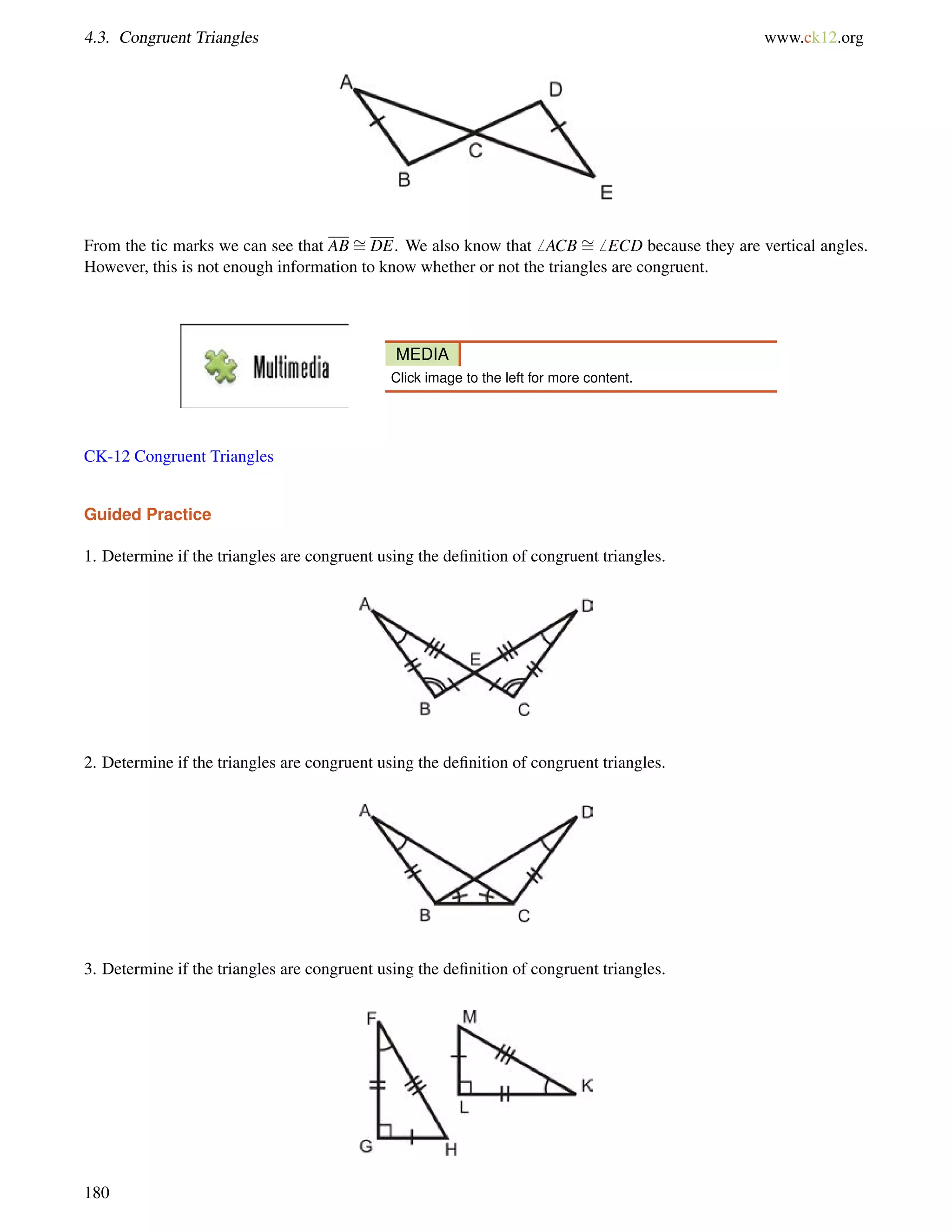 4.3. Congruent Triangles www.ck12.org 
From the tic marks we can see that AB = 
DE. We also know that6 ACB = 
6 ECD because they are vertical angles. 
However, this is not enough information to know whether or not the triangles are congruent. 
MEDIA 
Click image to the left for more content. 
CK-12 Congruent Triangles 
Guided Practice 
1. Determine if the triangles are congruent using the definition of congruent triangles. 
2. Determine if the triangles are congruent using the definition of congruent triangles. 
3. Determine if the triangles are congruent using the definition of congruent triangles. 
180 
 