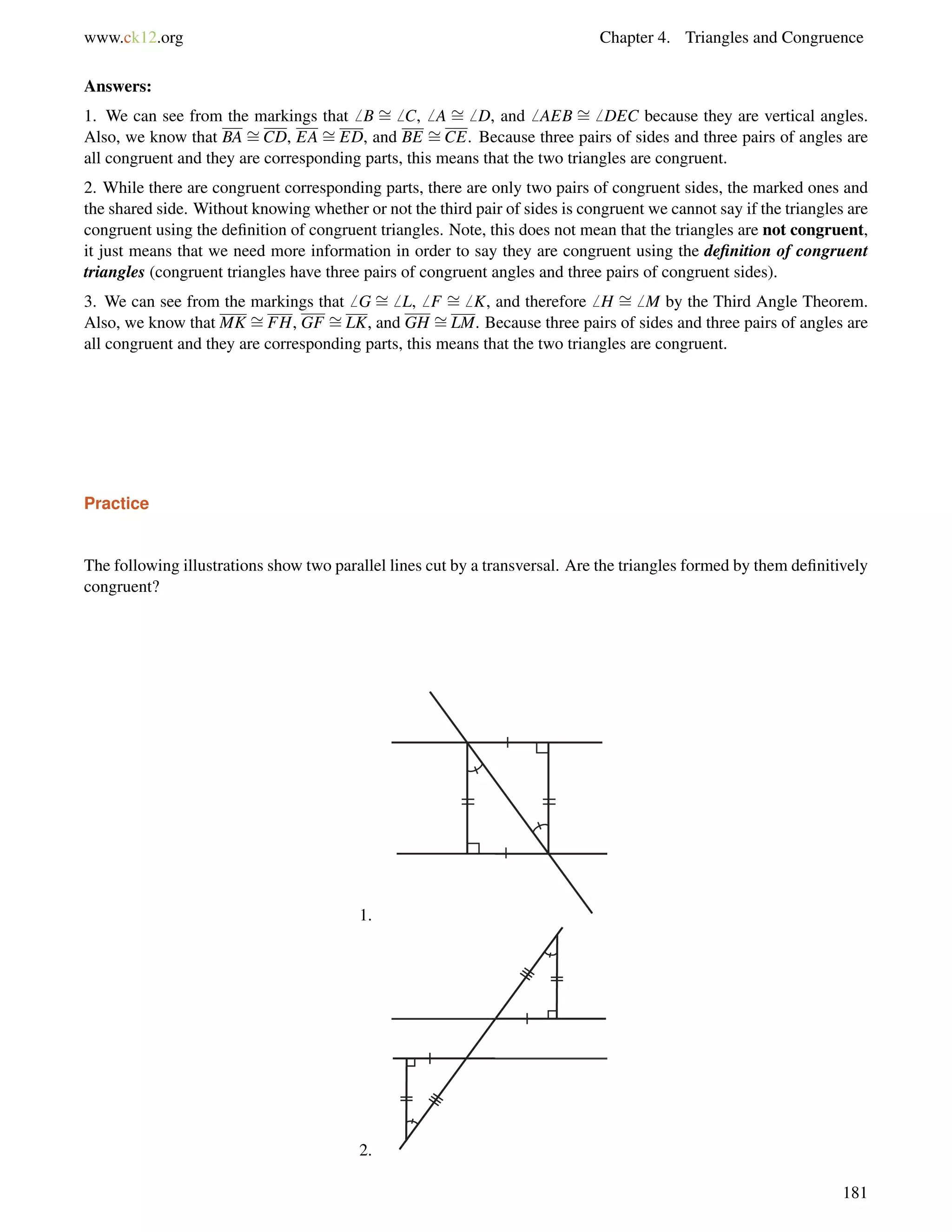 www.ck12.org Chapter 4. Triangles and Congruence 
Answers: 
1. We can see from the markings that6 B = 
6 C,6 A = 
6 D, and6 AEB = 
6 DEC because they are vertical angles. 
Also, we know that BA = 
CD, EA = 
ED, and BE = 
CE. Because three pairs of sides and three pairs of angles are 
= 
= 
= 
all congruent and they are corresponding parts, this means that the two triangles are congruent. 
2. While there are congruent corresponding parts, there are only two pairs of congruent sides, the marked ones and 
the shared side. Without knowing whether or not the third pair of sides is congruent we cannot say if the triangles are 
congruent using the definition of congruent triangles. Note, this does not mean that the triangles are not congruent, 
it just means that we need more information in order to say they are congruent using the definition of congruent 
triangles (congruent triangles have three pairs of congruent angles and three pairs of congruent sides). 
3. We can see from the markings that6 G 6 L,6 F 6 K, and therefore6 H 6 M by the Third Angle Theorem. 
Also, we know that MK = 
FH, GF = 
LK, and GH = 
LM. Because three pairs of sides and three pairs of angles are 
all congruent and they are corresponding parts, this means that the two triangles are congruent. 
Practice 
The following illustrations show two parallel lines cut by a transversal. Are the triangles formed by them definitively 
congruent? 
1. 
2. 
181 
 