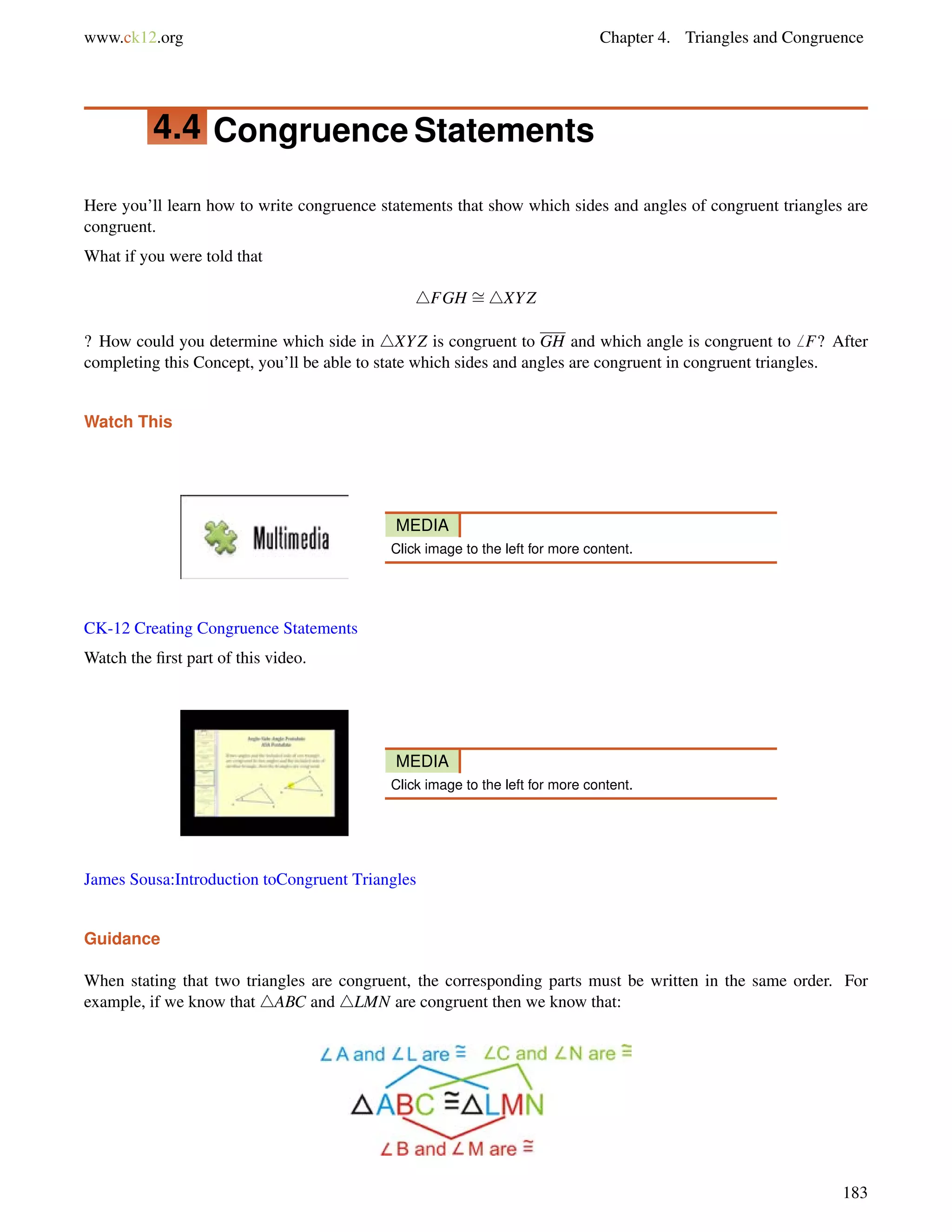 www.ck12.org Chapter 4. Triangles and Congruence 
4.4 Congruence Statements 
Here you’ll learn how to write congruence statements that show which sides and angles of congruent triangles are 
congruent. 
What if you were told that 
4FGH = 
4XYZ 
? How could you determine which side in 4XYZ is congruent to GH and which angle is congruent to6 F? After 
completing this Concept, you’ll be able to state which sides and angles are congruent in congruent triangles. 
Watch This 
MEDIA 
Click image to the left for more content. 
CK-12 Creating Congruence Statements 
Watch the first part of this video. 
MEDIA 
Click image to the left for more content. 
James Sousa:Introduction toCongruent Triangles 
Guidance 
When stating that two triangles are congruent, the corresponding parts must be written in the same order. For 
example, if we know that 4ABC and 4LMN are congruent then we know that: 
183 
 