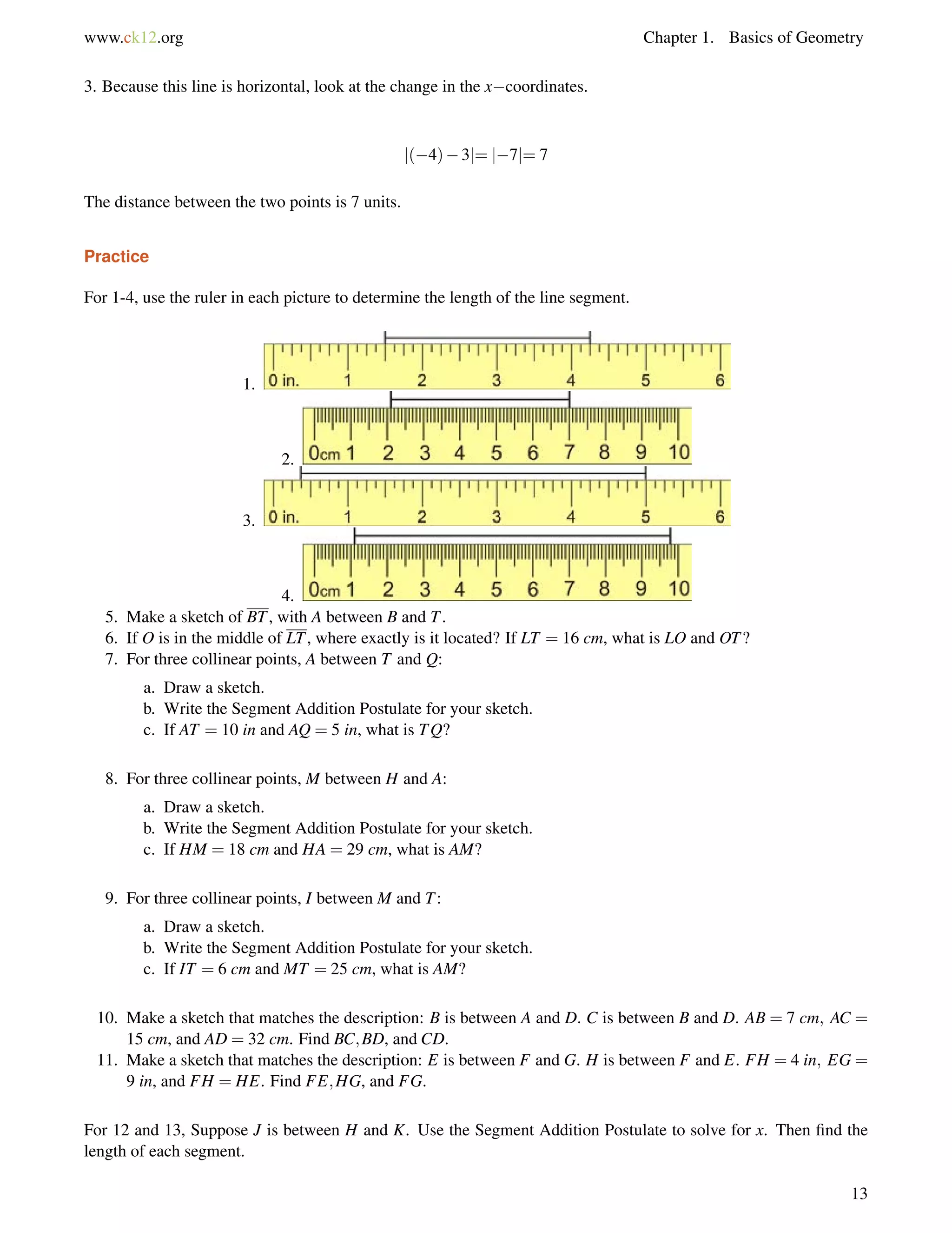 www.ck12.org Chapter 1. Basics of Geometry 
3. Because this line is horizontal, look at the change in the xcoordinates. 
j(4)3j= j7j= 7 
The distance between the two points is 7 units. 
Practice 
For 1-4, use the ruler in each picture to determine the length of the line segment. 
1. 
2. 
3. 
4. 
5. Make a sketch of BT, with A between B and T. 
6. If O is in the middle of LT, where exactly is it located? If LT = 16 cm, what is LO and OT? 
7. For three collinear points, A between T and Q: 
a. Draw a sketch. 
b. Write the Segment Addition Postulate for your sketch. 
c. If AT = 10 in and AQ = 5 in, what is TQ? 
8. For three collinear points, M between H and A: 
a. Draw a sketch. 
b. Write the Segment Addition Postulate for your sketch. 
c. If HM = 18 cm and HA = 29 cm, what is AM? 
9. For three collinear points, I between M and T: 
a. Draw a sketch. 
b. Write the Segment Addition Postulate for your sketch. 
c. If IT = 6 cm and MT = 25 cm, what is AM? 
10. Make a sketch that matches the description: B is between A and D. C is between B and D. AB = 7 cm; AC = 
15 cm, and AD = 32 cm. Find BC;BD, and CD. 
11. Make a sketch that matches the description: E is between F and G. H is between F and E. FH = 4 in; EG = 
9 in, and FH = HE. Find FE;HG, and FG. 
For 12 and 13, Suppose J is between H and K. Use the Segment Addition Postulate to solve for x. Then find the 
length of each segment. 
13 
 