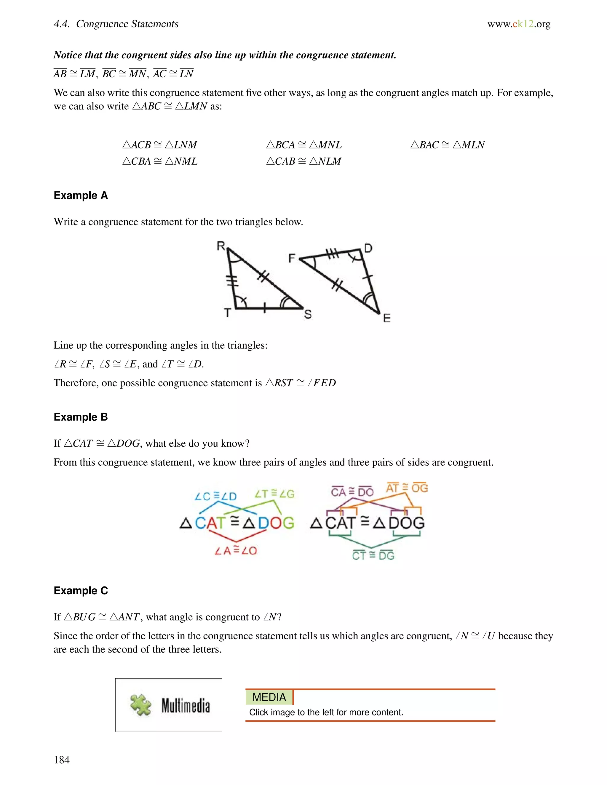 4.4. Congruence Statements www.ck12.org 
= 
Notice that the = 
= 
congruent sides also line up within the congruence statement. 
ABLM; BC MN; AC LN 
= 
We can also write this congruence statement five other ways, as long as the congruent angles match up. For example, 
we can also write 4ABC 4LMN as: 
4ACB= 
4LNM 4BCA= 
4MNL 4BAC = 
4MLN 
4CBA= 
4NML 4CAB= 
4NLM 
Example A 
Write a congruence statement for the two triangles below. 
Line up the corresponding angles in the triangles: 
6 R= 
6 F;6 S= 
6 E, and6 T = 
6 D. 
Therefore, one possible congruence statement is 4RST = 
6 FED 
Example B 
If 4CAT = 
4DOG, what else do you know? 
From this congruence statement, we know three pairs of angles and three pairs of sides are congruent. 
Example C 
If 4BUG= 
4ANT, what angle is congruent to6 N? 
Since the order of the letters in the congruence statement tells us which angles are congruent,6 N = 
6 U because they 
are each the second of the three letters. 
MEDIA 
Click image to the left for more content. 
184 
 