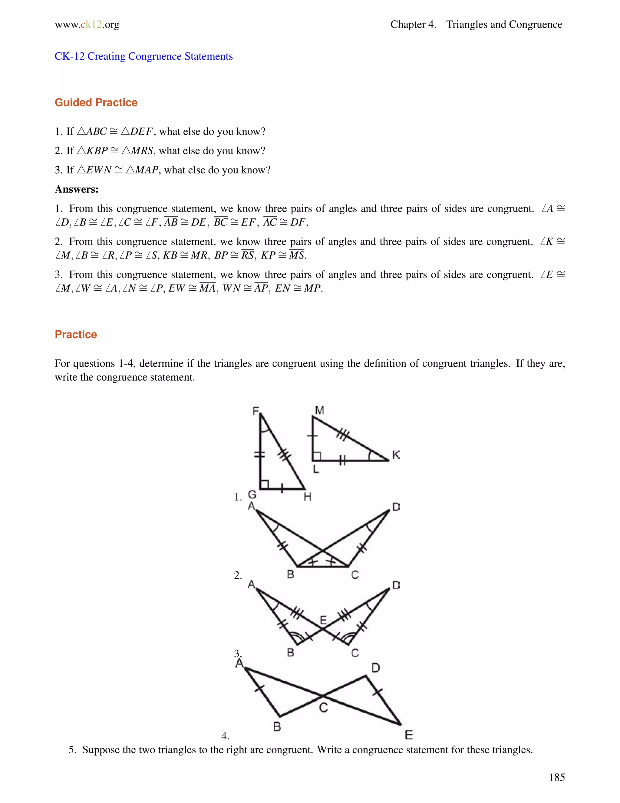 www.ck12.org Chapter 4. Triangles and Congruence 
CK-12 Creating Congruence Statements 
Guided Practice 
1. If 4ABC = 
4DEF, what else do you know? 
2. If 4KBP= 
4MRS, what else do you know? 
3. If 4EWN = 
4MAP, what else do you know? 
= 
= 
= 
= 
= 
Answers: 
1. From this congruence statement, we know three pairs of angles and three pairs of sides are congruent.6 A 6 D;6 B6 E;6 C 6 F, ABDE; BC EF; AC DF. 
= 
= 
= 
= 
= 
= 
2. From this congruence statement, we know three pairs of angles and three pairs of sides are congruent.6 K 6 M;6 B6 R;6 P6 S, KBMR; BPRS; KPMS. 
= 
= 
= 
= 
= 
= 
3. From this congruence statement, we know three pairs of angles and three pairs of sides are congruent.6 E 6 M;6 W 6 A;6 N 6 P, EW MA; WN AP; EN MP. 
= 
Practice 
For questions 1-4, determine if the triangles are congruent using the definition of congruent triangles. If they are, 
write the congruence statement. 
1. 
2. 
3. 
4. 
5. Suppose the two triangles to the right are congruent. Write a congruence statement for these triangles. 
185 
 