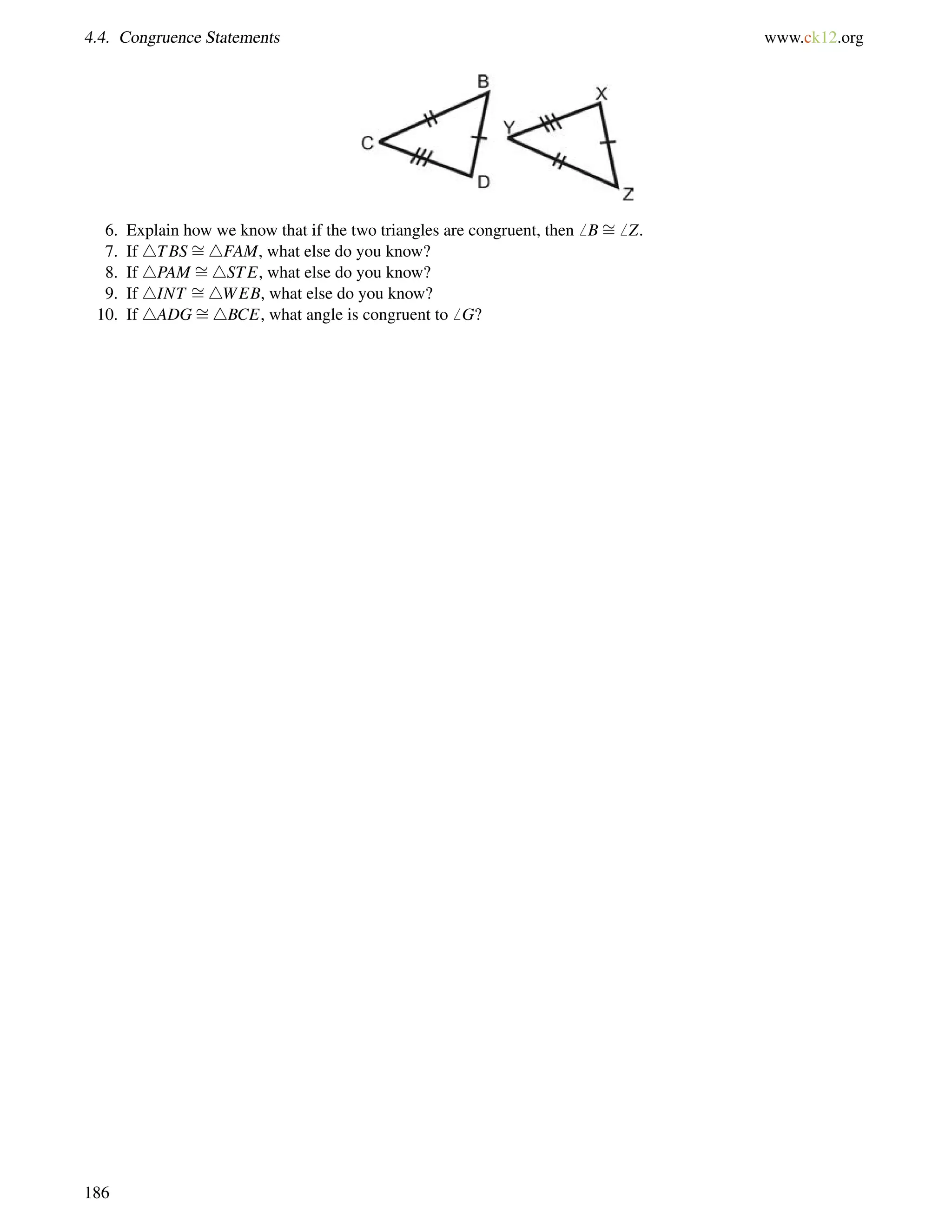 4.4. Congruence Statements www.ck12.org 
6. Explain how we know that if the two triangles are congruent, then6 B= 
6 Z. 
7. If 4TBS= 
4FAM, what else do you know? 
8. If 4PAM = 
4STE, what else do you know? 
9. If 4INT = 
4WEB, what else do you know? 
10. If 4ADG= 
4BCE, what angle is congruent to6 G? 
186 
 
