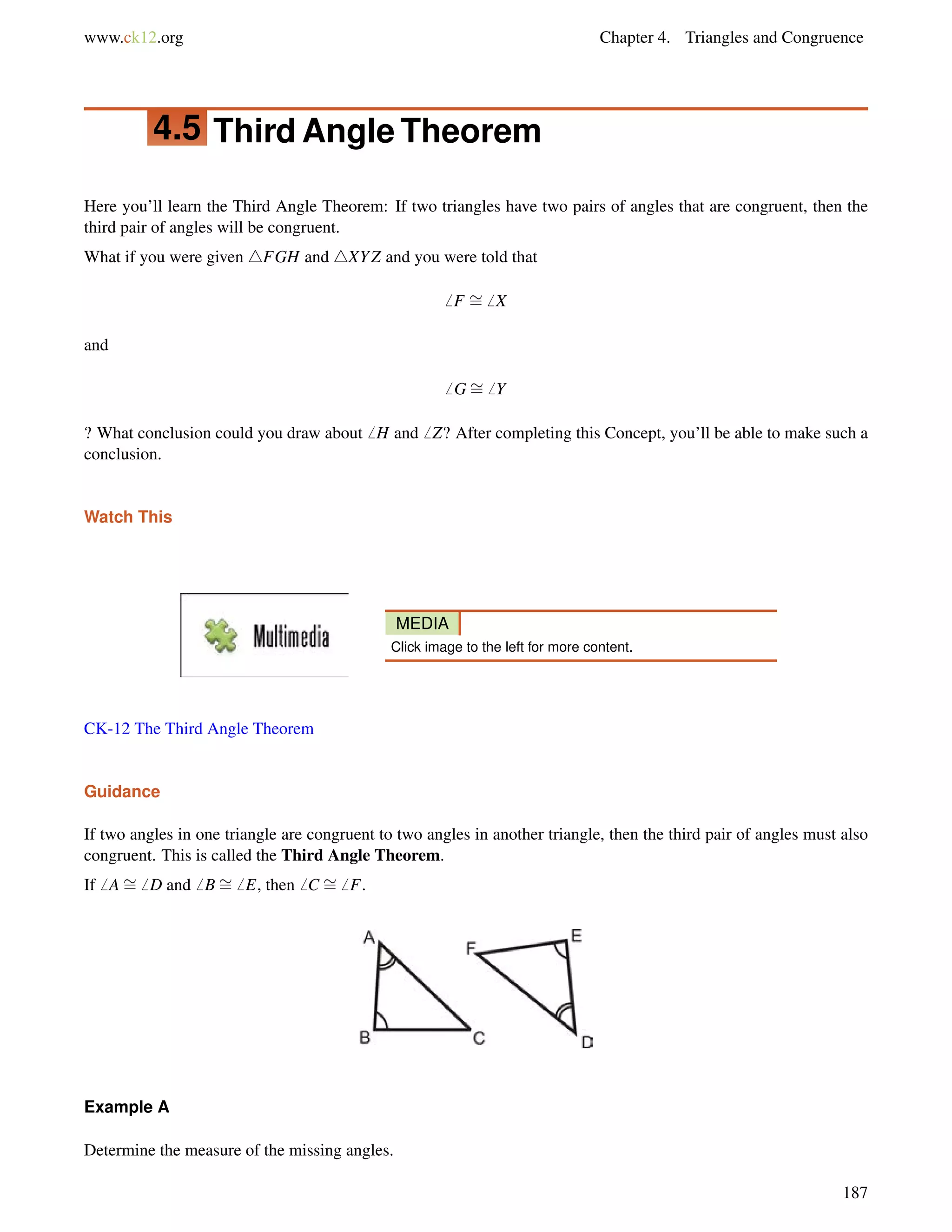 www.ck12.org Chapter 4. Triangles and Congruence 
4.5 Third Angle Theorem 
Here you’ll learn the Third Angle Theorem: If two triangles have two pairs of angles that are congruent, then the 
third pair of angles will be congruent. 
What if you were given 4FGH and 4XYZ and you were told that 
6 F = 
6 X 
and 
6 G= 
6 Y 
? What conclusion could you draw about6 H and6 Z? After completing this Concept, you’ll be able to make such a 
conclusion. 
Watch This 
MEDIA 
Click image to the left for more content. 
CK-12 The Third Angle Theorem 
Guidance 
= 
If two angles = 
= 
in one triangle are congruent to two angles in another triangle, then the third pair of angles must also 
congruent. This is called the Third Angle Theorem. 
If6 A6 D and6 B6 E, then6 C 6 F. 
Example A 
Determine the measure of the missing angles. 
187 
 