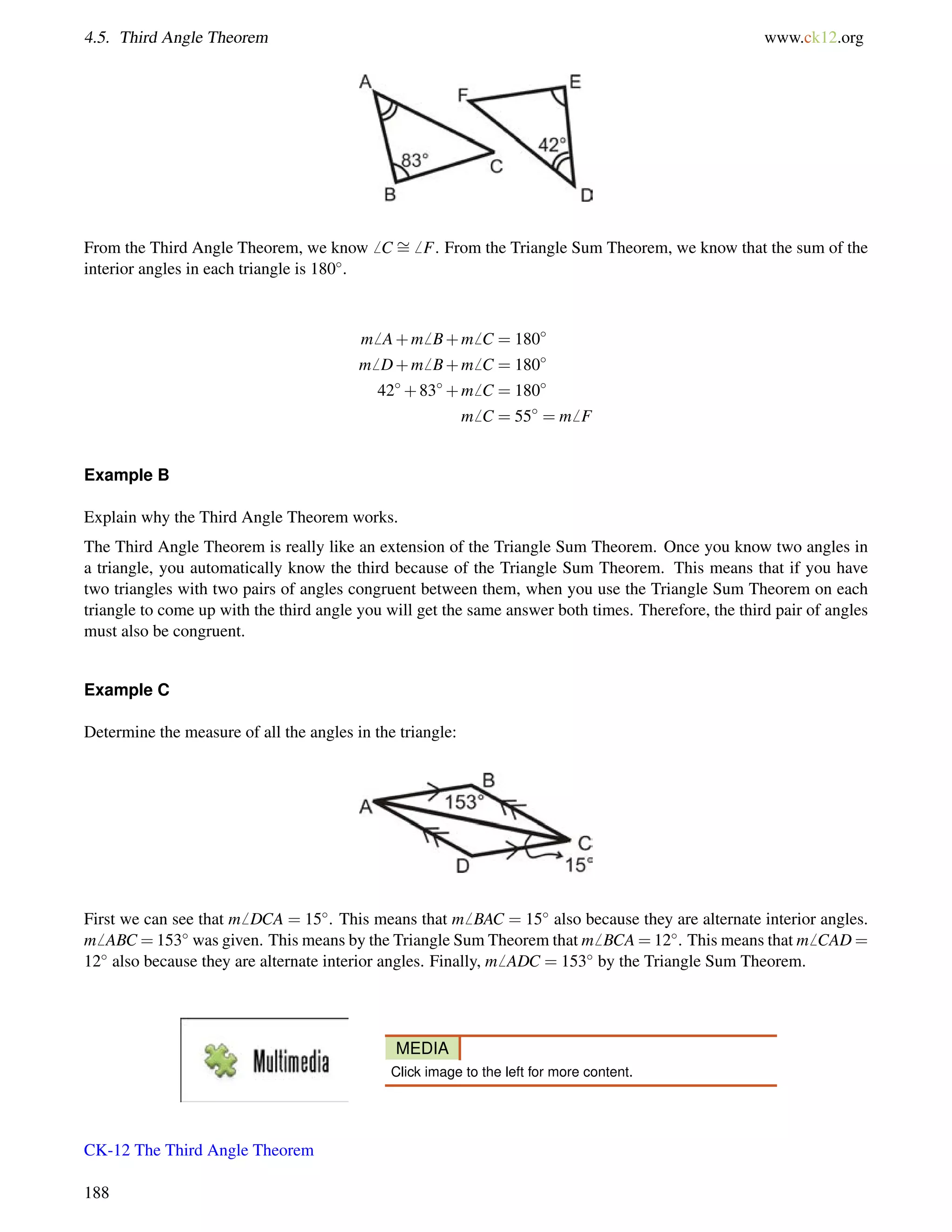 4.5. Third Angle Theorem www.ck12.org 
From the Third Angle Theorem, we know6 C = 
6 F. From the Triangle Sum Theorem, we know that the sum of the 
interior angles in each triangle is 180. 
m6 A+m6 B+m6 C = 180 
m6 D+m6 B+m6 C = 180 
42+83+m6 C = 180 
m6 C = 55 = m6 F 
Example B 
Explain why the Third Angle Theorem works. 
The Third Angle Theorem is really like an extension of the Triangle Sum Theorem. Once you know two angles in 
a triangle, you automatically know the third because of the Triangle Sum Theorem. This means that if you have 
two triangles with two pairs of angles congruent between them, when you use the Triangle Sum Theorem on each 
triangle to come up with the third angle you will get the same answer both times. Therefore, the third pair of angles 
must also be congruent. 
Example C 
Determine the measure of all the angles in the triangle: 
First we can see that m6 DCA = 15. This means that m6 BAC = 15 also because they are alternate interior angles. 
m6 ABC =153 was given. This means by the Triangle Sum Theorem that m6 BCA=12. This means that m6 CAD= 
12 also because they are alternate interior angles. Finally, m6 ADC = 153 by the Triangle Sum Theorem. 
MEDIA 
Click image to the left for more content. 
CK-12 The Third Angle Theorem 
188 
 