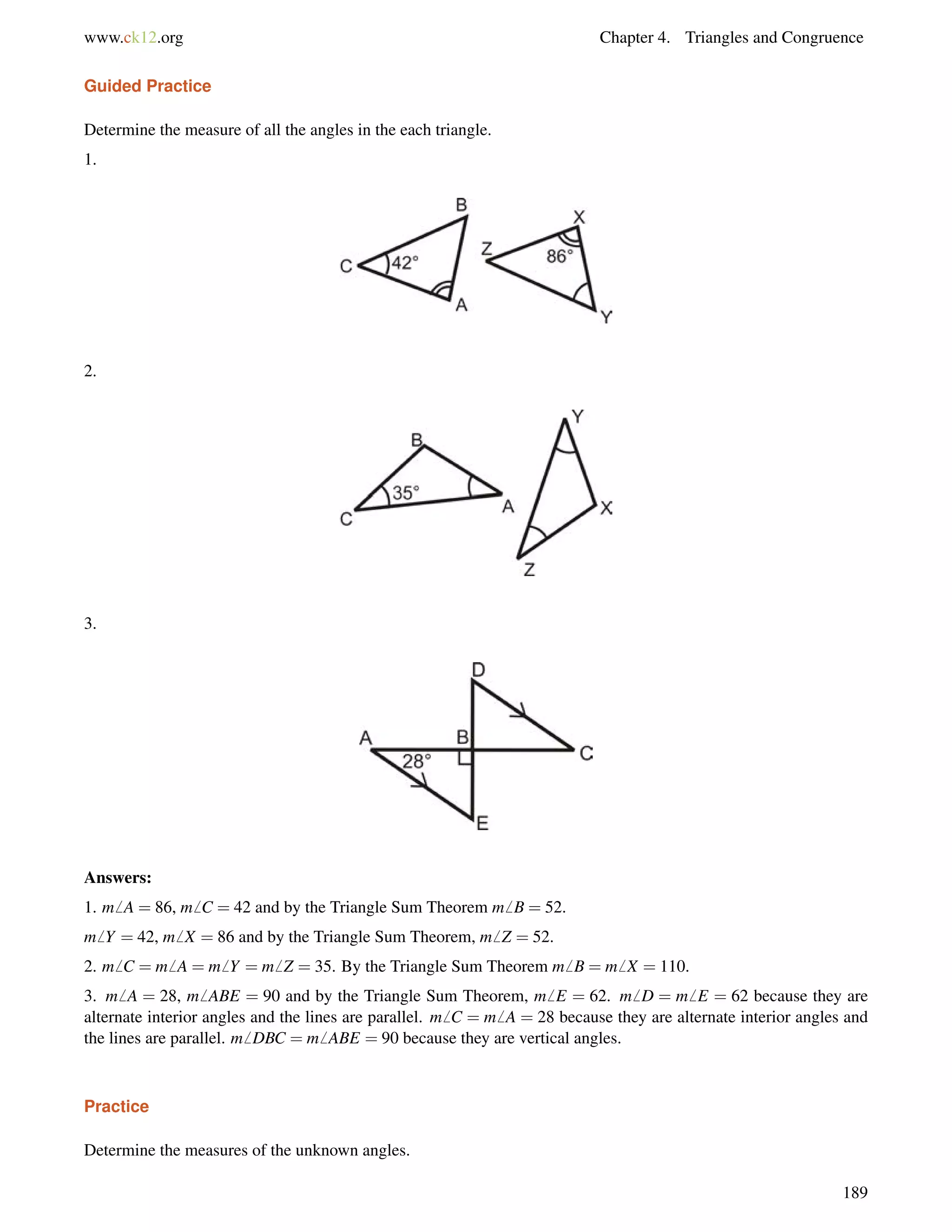 www.ck12.org Chapter 4. Triangles and Congruence 
Guided Practice 
Determine the measure of all the angles in the each triangle. 
1. 
2. 
3. 
Answers: 
1. m6 A = 86, m6 C = 42 and by the Triangle Sum Theorem m6 B = 52. 
m6 Y = 42, m6 X = 86 and by the Triangle Sum Theorem, m6 Z = 52. 
2. m6 C = m6 A = m6 Y = m6 Z = 35. By the Triangle Sum Theorem m6 B = m6 X = 110. 
3. m6 A = 28, m6 ABE = 90 and by the Triangle Sum Theorem, m6 E = 62. m6 D = m6 E = 62 because they are 
alternate interior angles and the lines are parallel. m6 C = m6 A = 28 because they are alternate interior angles and 
the lines are parallel. m6 DBC = m6 ABE = 90 because they are vertical angles. 
Practice 
Determine the measures of the unknown angles. 
189 
 