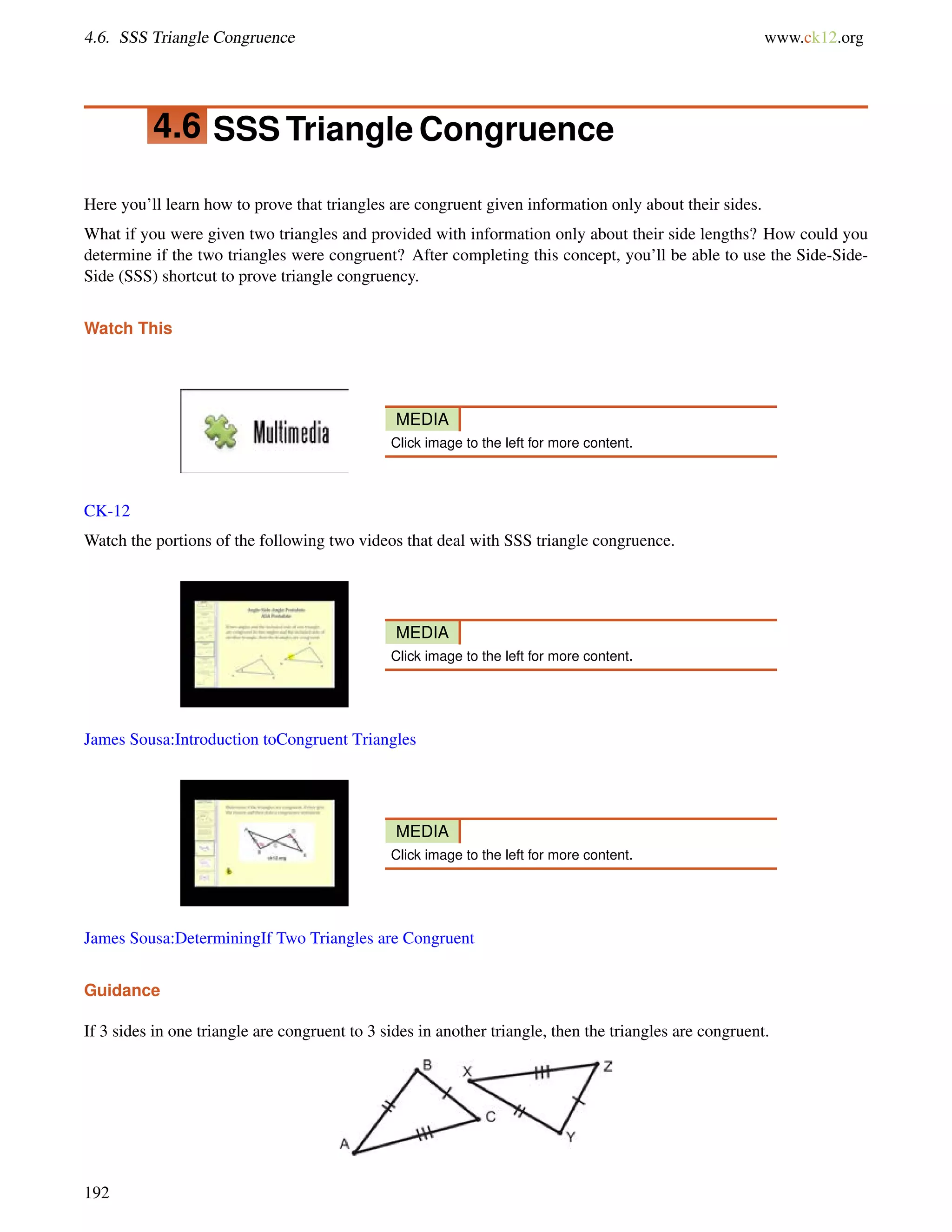 4.6. SSS Triangle Congruence www.ck12.org 
4.6 SSS Triangle Congruence 
Here you’ll learn how to prove that triangles are congruent given information only about their sides. 
What if you were given two triangles and provided with information only about their side lengths? How could you 
determine if the two triangles were congruent? After completing this concept, you’ll be able to use the Side-Side- 
Side (SSS) shortcut to prove triangle congruency. 
Watch This 
MEDIA 
Click image to the left for more content. 
CK-12 
Watch the portions of the following two videos that deal with SSS triangle congruence. 
MEDIA 
Click image to the left for more content. 
James Sousa:Introduction toCongruent Triangles 
MEDIA 
Click image to the left for more content. 
James Sousa:DeterminingIf Two Triangles are Congruent 
Guidance 
If 3 sides in one triangle are congruent to 3 sides in another triangle, then the triangles are congruent. 
192 
 