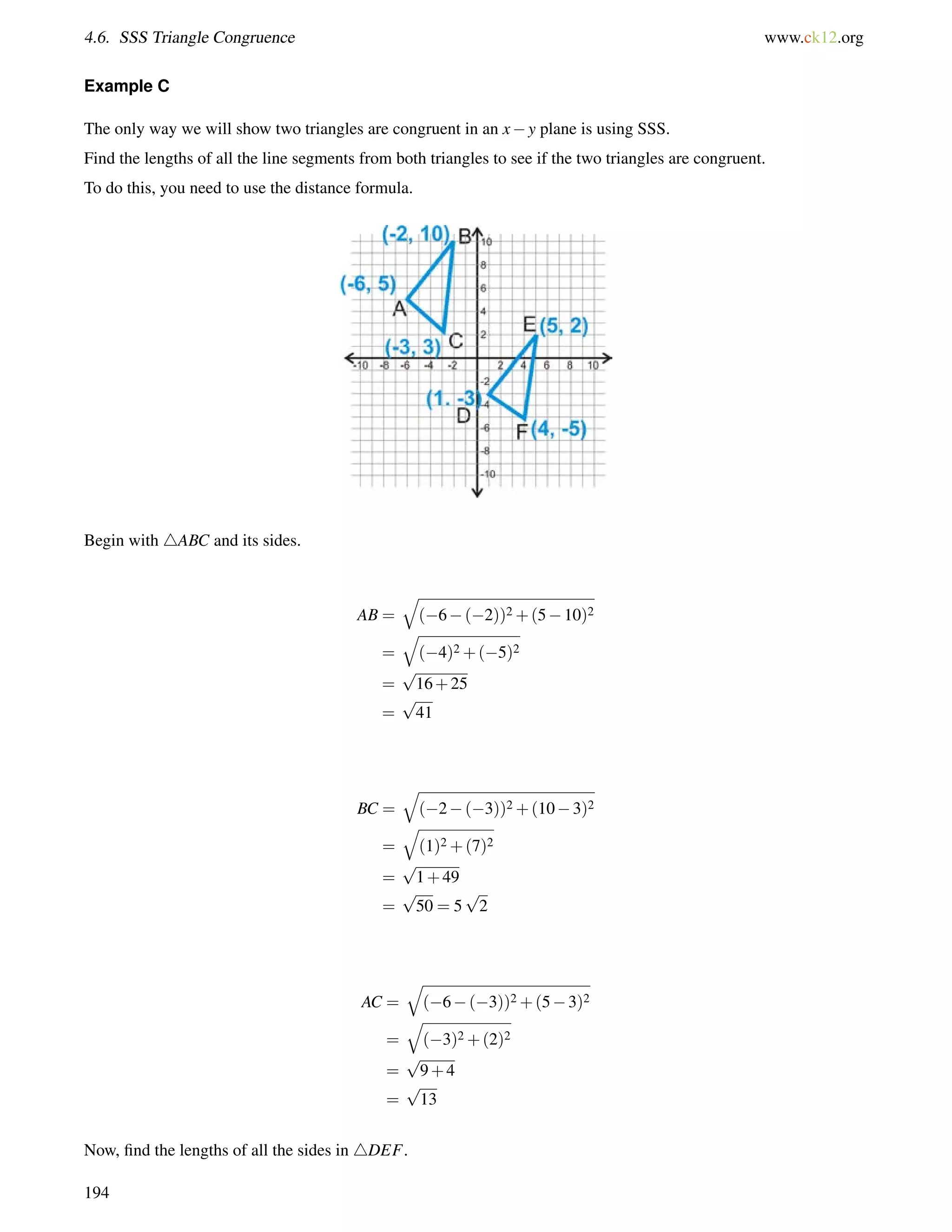 4.6. SSS Triangle Congruence www.ck12.org 
Example C 
The only way we will show two triangles are congruent in an xy plane is using SSS. 
Find the lengths of all the line segments from both triangles to see if the two triangles are congruent. 
To do this, you need to use the distance formula. 
Begin with 4ABC and its sides. 
AB = 
q 
(6(2))2+(510)2 
= 
q 
(4)2+(5)2 
= 
p 
16+25 
= 
p 
41 
BC = 
q 
(2(3))2+(103)2 
= 
q 
(1)2+(7)2 
= 
p 
1+49 
= 
p 
50 = 5 
p 
2 
AC = 
q 
(6(3))2+(53)2 
= 
q 
(3)2+(2)2 
= 
p 
9+4 
= 
p 
13 
Now, find the lengths of all the sides in 4DEF. 
194 
 