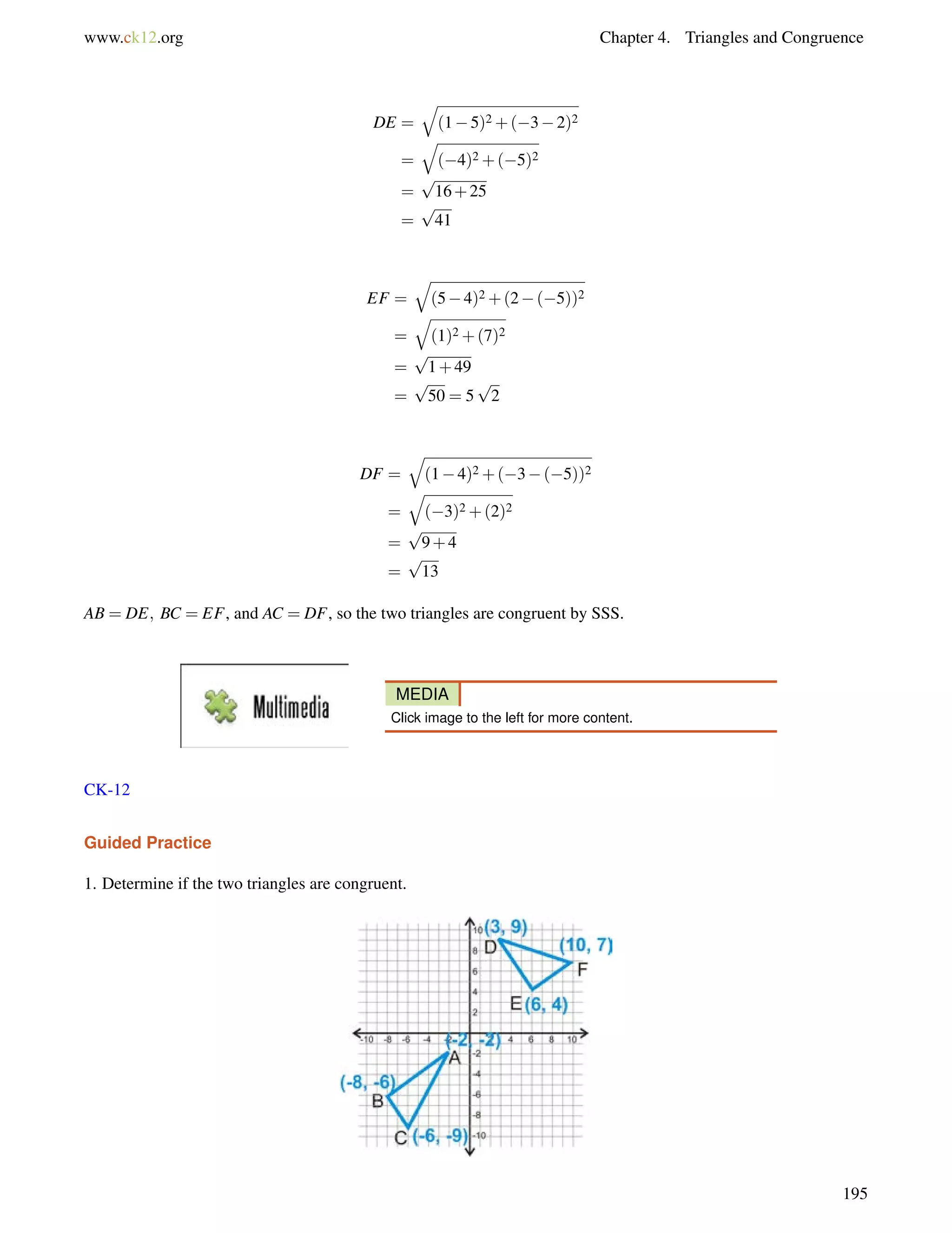www.ck12.org Chapter 4. Triangles and Congruence 
DE = 
q 
(15)2+(32)2 
= 
q 
(4)2+(5)2 
= 
p 
16+25 
= 
p 
41 
EF = 
q 
(54)2+(2(5))2 
= 
q 
(1)2+(7)2 
= 
p 
1+49 
= 
p 
50 = 5 
p 
2 
DF = 
q 
(14)2+(3(5))2 
= 
q 
(3)2+(2)2 
= 
p 
9+4 
= 
p 
13 
AB = DE; BC = EF, and AC = DF, so the two triangles are congruent by SSS. 
MEDIA 
Click image to the left for more content. 
CK-12 
Guided Practice 
1. Determine if the two triangles are congruent. 
195 
 