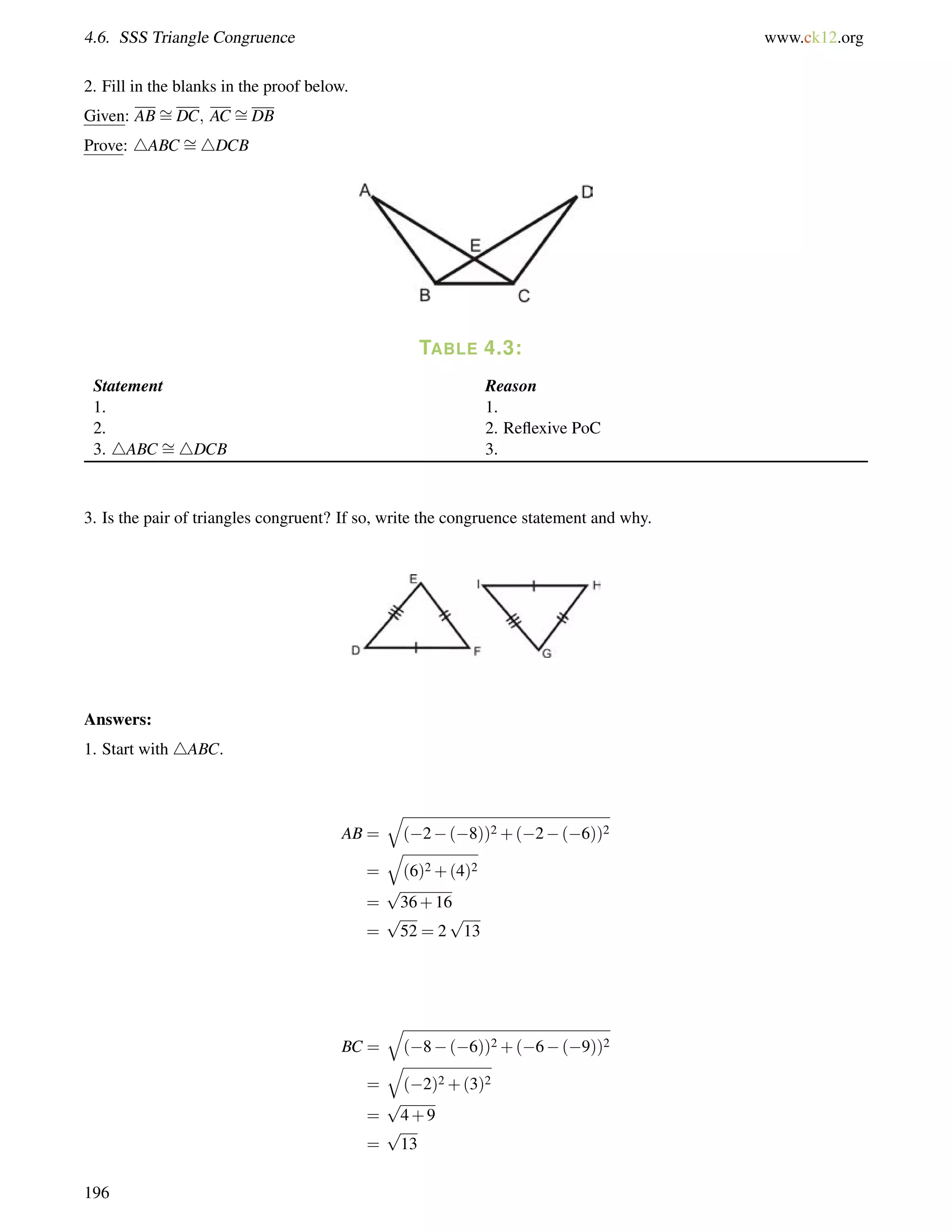 4.6. SSS Triangle Congruence www.ck12.org 
= 
2. Fill = 
in the blanks in the proof below. 
Given: ABDC; AC DB 
Prove: 4ABC = 
4DCB 
TABLE 4.3: 
= 
Statement Reason 
1. 1. 
2. 2. Reflexive PoC 
3. 4ABC 4DCB 3. 
3. Is the pair of triangles congruent? If so, write the congruence statement and why. 
Answers: 
1. Start with 4ABC. 
AB = 
q 
(2(8))2+(2(6))2 
= 
q 
(6)2+(4)2 
= 
p 
36+16 
= 
p 
52 = 2 
p 
13 
BC = 
q 
(8(6))2+(6(9))2 
= 
q 
(2)2+(3)2 
= 
p 
4+9 
= 
p 
13 
196 
 