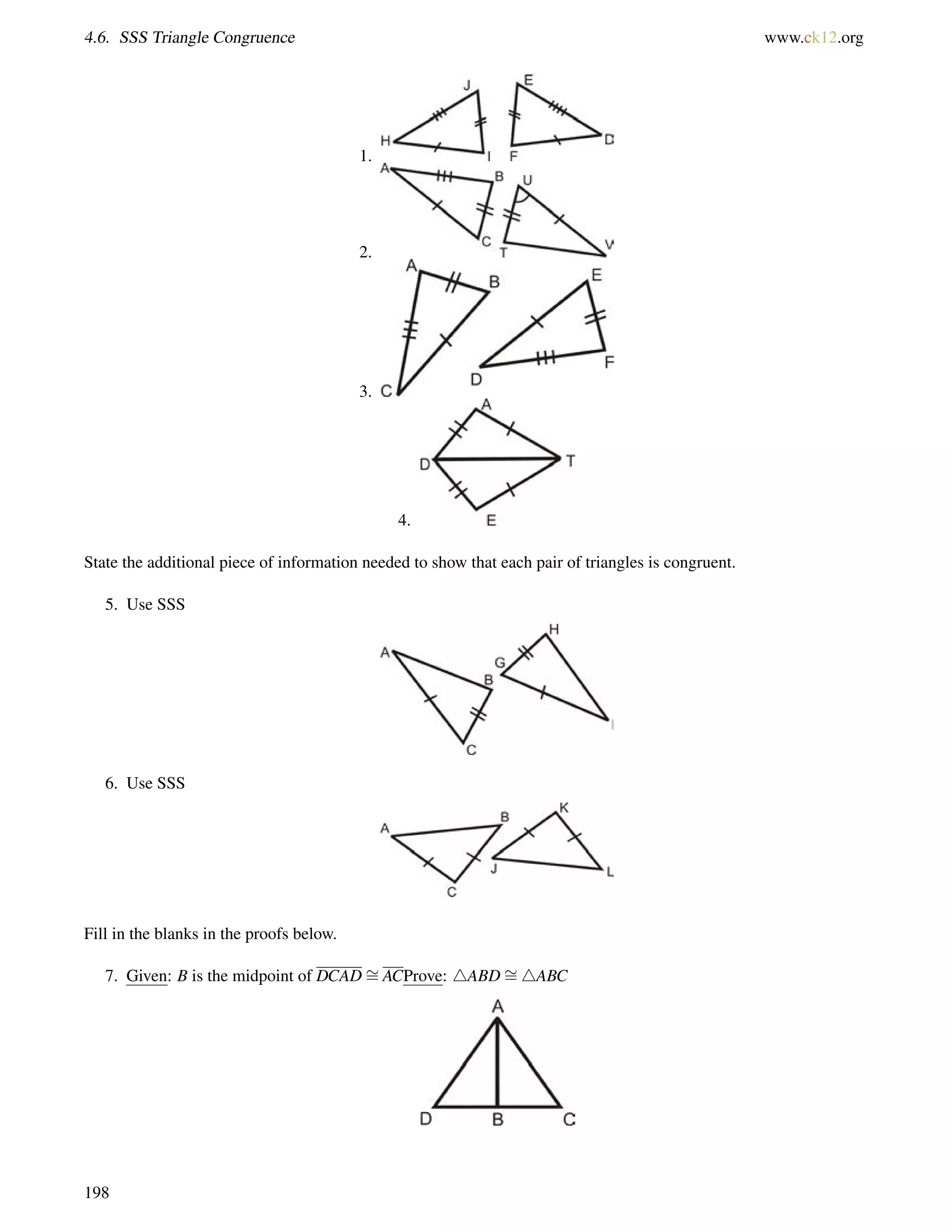 4.6. SSS Triangle Congruence www.ck12.org 
1. 
2. 
3. 
4. 
State the additional piece of information needed to show that each pair of triangles is congruent. 
5. Use SSS 
6. Use SSS 
Fill in the blanks in the proofs below. 
7. Given: B is the midpoint of DCAD= 
ACProve: 4ABD= 
4ABC 
198 
 