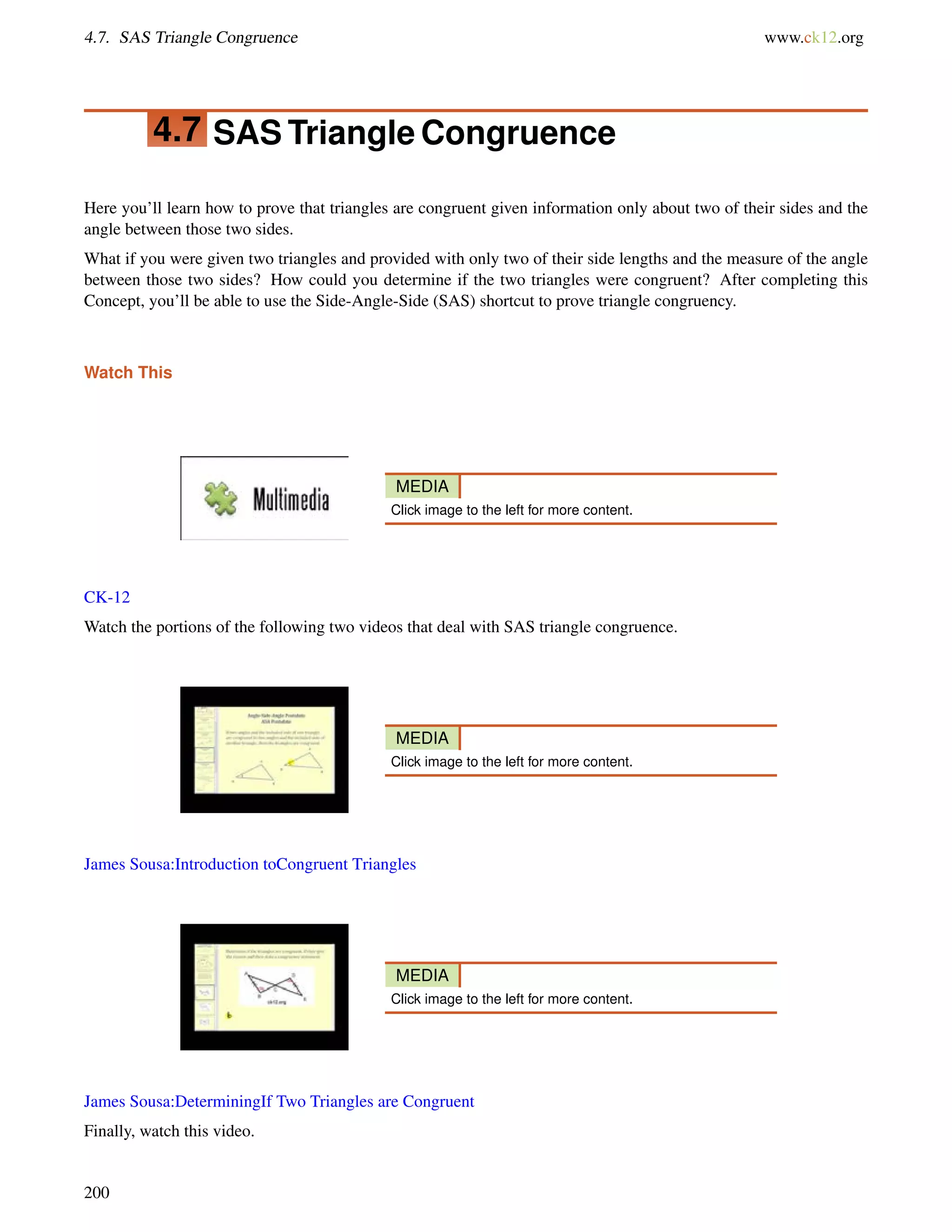 4.7. SAS Triangle Congruence www.ck12.org 
4.7 SASTriangle Congruence 
Here you’ll learn how to prove that triangles are congruent given information only about two of their sides and the 
angle between those two sides. 
What if you were given two triangles and provided with only two of their side lengths and the measure of the angle 
between those two sides? How could you determine if the two triangles were congruent? After completing this 
Concept, you’ll be able to use the Side-Angle-Side (SAS) shortcut to prove triangle congruency. 
Watch This 
MEDIA 
Click image to the left for more content. 
CK-12 
Watch the portions of the following two videos that deal with SAS triangle congruence. 
MEDIA 
Click image to the left for more content. 
James Sousa:Introduction toCongruent Triangles 
MEDIA 
Click image to the left for more content. 
James Sousa:DeterminingIf Two Triangles are Congruent 
Finally, watch this video. 
200 
 