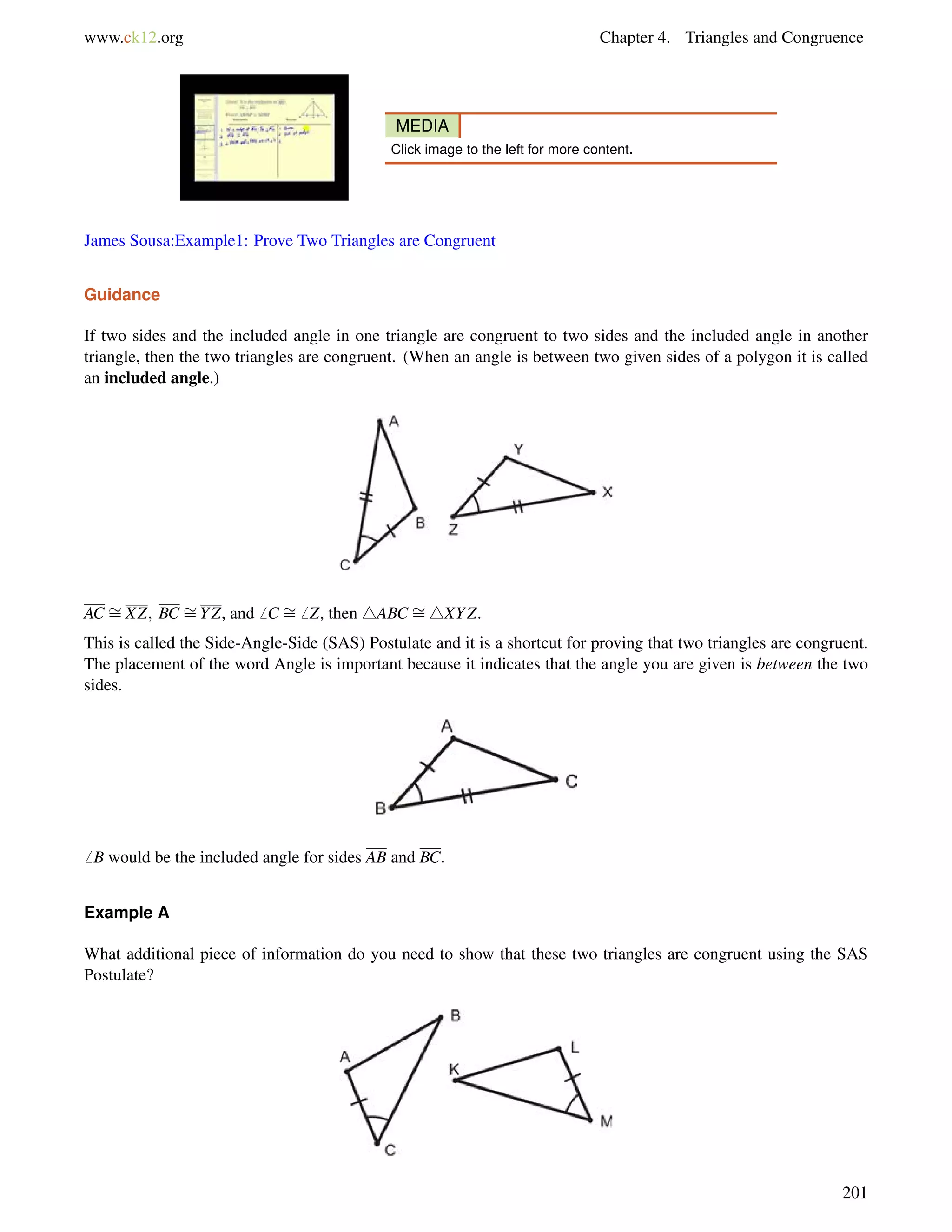 www.ck12.org Chapter 4. Triangles and Congruence 
MEDIA 
Click image to the left for more content. 
James Sousa:Example1: Prove Two Triangles are Congruent 
Guidance 
If two sides and the included angle in one triangle are congruent to two sides and the included angle in another 
triangle, then the two triangles are congruent. (When an angle is between two given sides of a polygon it is called 
an included angle.) 
AC = 
XZ; BC = 
YZ, and6 C = 
6 Z, then 4ABC = 
4XYZ. 
This is called the Side-Angle-Side (SAS) Postulate and it is a shortcut for proving that two triangles are congruent. 
The placement of the word Angle is important because it indicates that the angle you are given is between the two 
sides. 
6 B would be the included angle for sides AB and BC. 
Example A 
What additional piece of information do you need to show that these two triangles are congruent using the SAS 
Postulate? 
201 
 