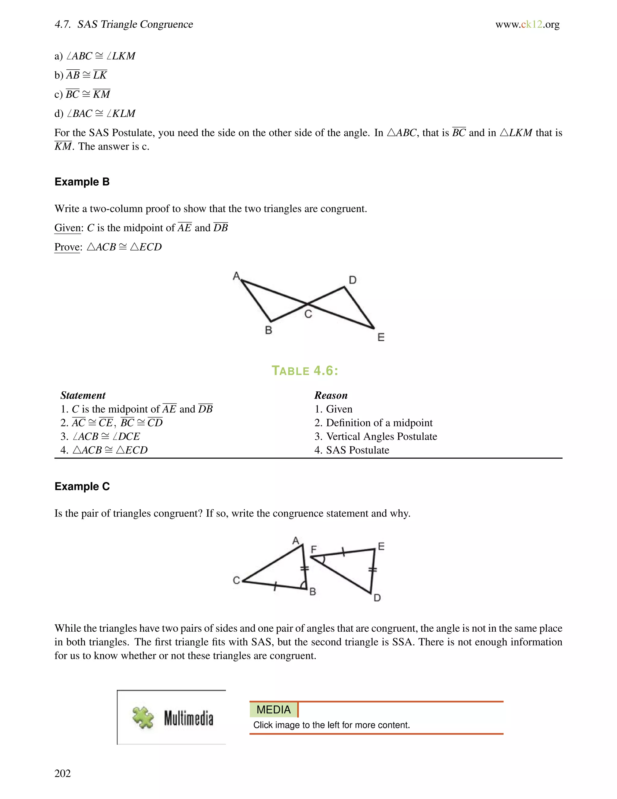 4.7. SAS Triangle Congruence www.ck12.org 
a)6 ABC = 
6 LKM 
b) AB= 
LK 
c) BC = 
KM 
d)6 BAC = 
6 KLM 
For the SAS Postulate, you need the side on the other side of the angle. In 4ABC, that is BC and in 4LKM that is 
KM. The answer is c. 
= 
Example B 
Write a two-column proof to show that the two triangles are congruent. 
Given: C is the midpoint of AE and DB 
Prove: 4ACB4ECD 
TABLE 4.6: 
= 
= 
Statement Reason 
1. C is the midpoint of AE and DB 1. Given 
2. AC CE; BC CD 2. Definition of a midpoint 
3.6 ACB= 
6 DCE 3. Vertical Angles Postulate 
4. 4ACB= 
4ECD 4. SAS Postulate 
Example C 
Is the pair of triangles congruent? If so, write the congruence statement and why. 
While the triangles have two pairs of sides and one pair of angles that are congruent, the angle is not in the same place 
in both triangles. The first triangle fits with SAS, but the second triangle is SSA. There is not enough information 
for us to know whether or not these triangles are congruent. 
MEDIA 
Click image to the left for more content. 
202 
 