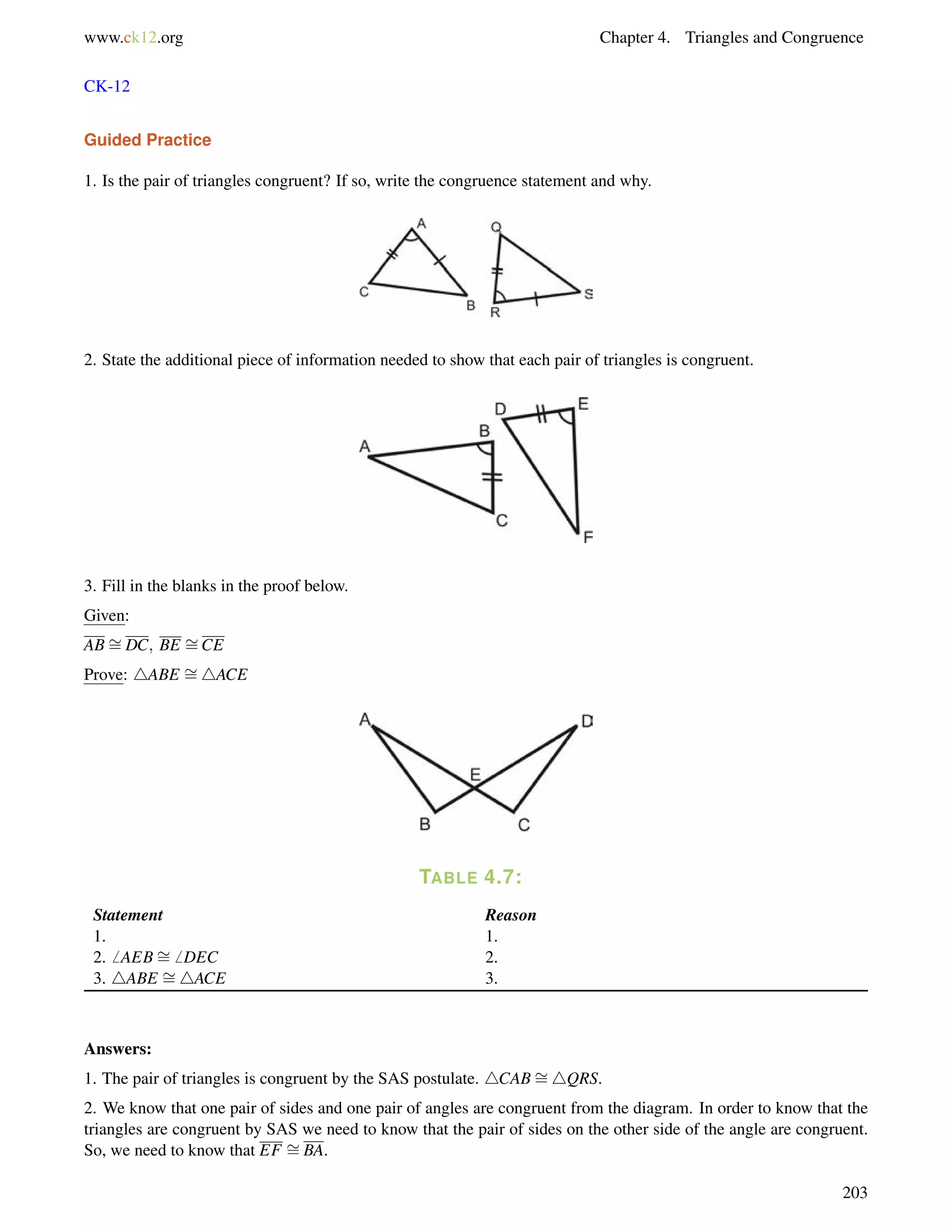 www.ck12.org Chapter 4. Triangles and Congruence 
CK-12 
Guided Practice 
1. Is the pair of triangles congruent? If so, write the congruence statement and why. 
2. State the additional piece of information needed to show that each pair of triangles is congruent. 
= 
3. Fill = 
in the blanks in the proof below. 
Given: 
ABDC; BE CE 
Prove: 4ABE = 
4ACE 
TABLE 4.7: 
= 
Statement Reason 
1. 1. 
2.6 AEB6 DEC 2. 
3. 4ABE = 
4ACE 3. 
Answers: 
1. The pair of triangles is congruent by the SAS postulate. 4CAB= 
4QRS. 
= 
2. We know that one pair of sides and one pair of angles are congruent from the diagram. In order to know that the 
triangles are congruent by SAS we need to know that the pair of sides on the other side of the angle are congruent. 
So, we need to know that EF BA. 
203 
 