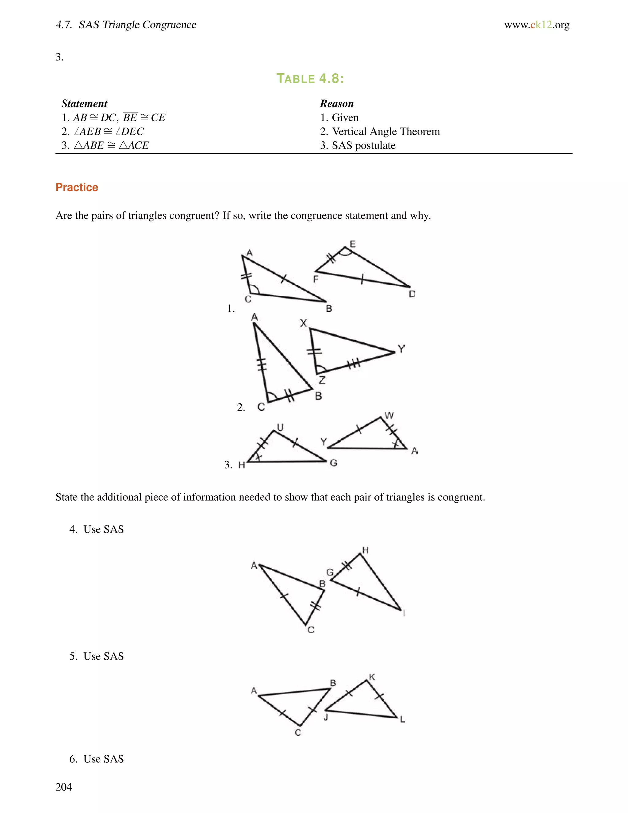 4.7. SAS Triangle Congruence www.ck12.org 
3. 
TABLE 4.8: 
Statement Reason 
1. ABDC; BE = 
= 
CE 1. Given 
2.6 AEB= 
6 DEC 2. Vertical Angle Theorem 
3. 4ABE = 
4ACE 3. SAS postulate 
Practice 
Are the pairs of triangles congruent? If so, write the congruence statement and why. 
1. 
2. 
3. 
State the additional piece of information needed to show that each pair of triangles is congruent. 
4. Use SAS 
5. Use SAS 
6. Use SAS 
204 
 
