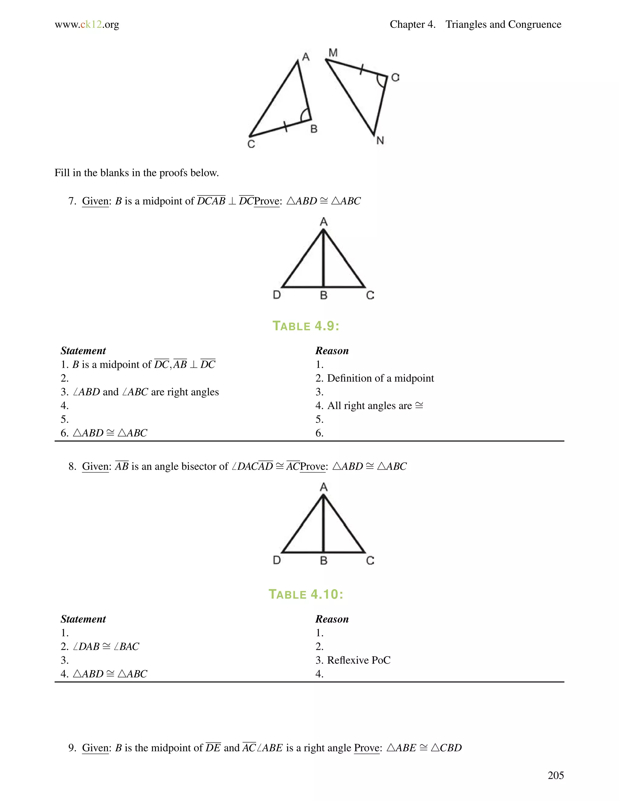 www.ck12.org Chapter 4. Triangles and Congruence 
Fill in the blanks in the proofs below. 
7. Given: B is a midpoint of DCAB ? DCProve: 4ABD= 
4ABC 
TABLE 4.9: 
= 
Statement Reason 
= 
1. B is a midpoint of DC;AB ? DC 1. 
2. 2. Definition of a midpoint 
3.6 ABD and6 ABC are right angles 3. 
4. 4. All right angles are 5. 5. 
6. 4ABD4ABC 6. 
8. Given: AB is an angle bisector of6 DACAD= 
ACProve: 4ABD= 
4ABC 
TABLE 4.10: 
= 
Statement Reason 
1. 1. 
2.6 DAB6 BAC 2. 
= 
3. 3. Reflexive PoC 
4. 4ABD4ABC 4. 
9. Given: B is the midpoint of DE and AC6 ABE is a right angle Prove: 4ABE = 
4CBD 
205 
 