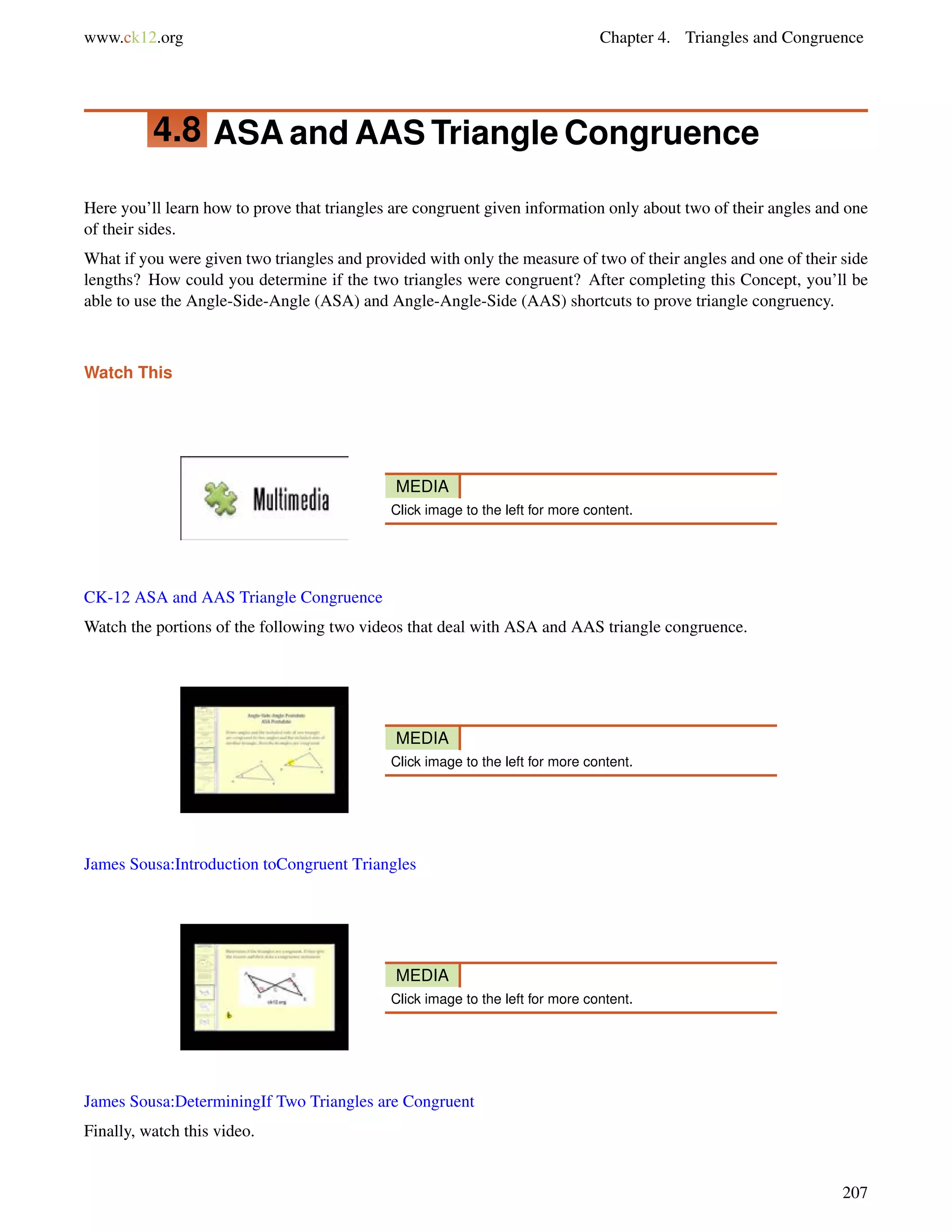 www.ck12.org Chapter 4. Triangles and Congruence 
4.8 ASAandAASTriangle Congruence 
Here you’ll learn how to prove that triangles are congruent given information only about two of their angles and one 
of their sides. 
What if you were given two triangles and provided with only the measure of two of their angles and one of their side 
lengths? How could you determine if the two triangles were congruent? After completing this Concept, you’ll be 
able to use the Angle-Side-Angle (ASA) and Angle-Angle-Side (AAS) shortcuts to prove triangle congruency. 
Watch This 
MEDIA 
Click image to the left for more content. 
CK-12 ASA and AAS Triangle Congruence 
Watch the portions of the following two videos that deal with ASA and AAS triangle congruence. 
MEDIA 
Click image to the left for more content. 
James Sousa:Introduction toCongruent Triangles 
MEDIA 
Click image to the left for more content. 
James Sousa:DeterminingIf Two Triangles are Congruent 
Finally, watch this video. 
207 
 