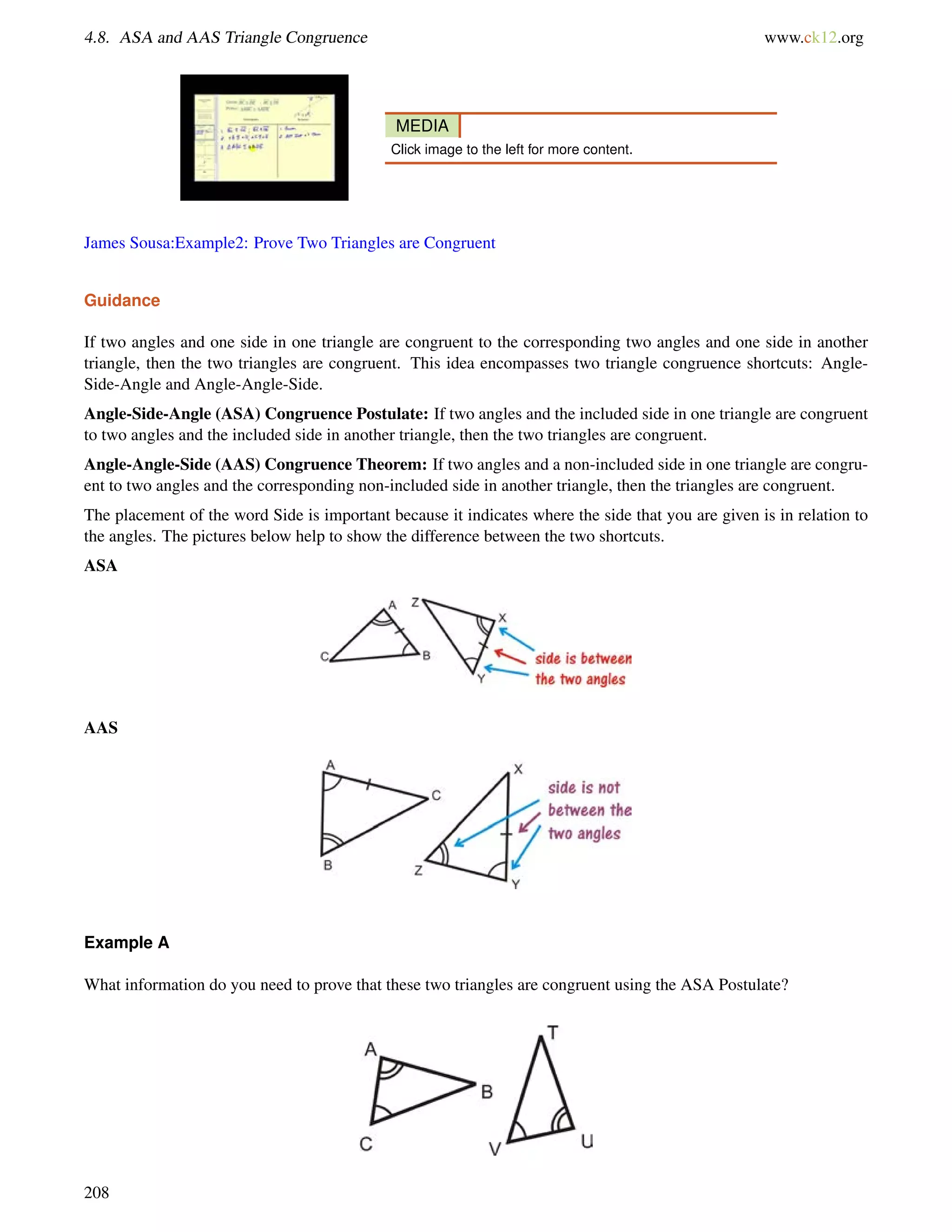 4.8. ASA and AAS Triangle Congruence www.ck12.org 
MEDIA 
Click image to the left for more content. 
James Sousa:Example2: Prove Two Triangles are Congruent 
Guidance 
If two angles and one side in one triangle are congruent to the corresponding two angles and one side in another 
triangle, then the two triangles are congruent. This idea encompasses two triangle congruence shortcuts: Angle- 
Side-Angle and Angle-Angle-Side. 
Angle-Side-Angle (ASA) Congruence Postulate: If two angles and the included side in one triangle are congruent 
to two angles and the included side in another triangle, then the two triangles are congruent. 
Angle-Angle-Side (AAS) Congruence Theorem: If two angles and a non-included side in one triangle are congru-ent 
to two angles and the corresponding non-included side in another triangle, then the triangles are congruent. 
The placement of the word Side is important because it indicates where the side that you are given is in relation to 
the angles. The pictures below help to show the difference between the two shortcuts. 
ASA 
AAS 
Example A 
What information do you need to prove that these two triangles are congruent using the ASA Postulate? 
208 
 