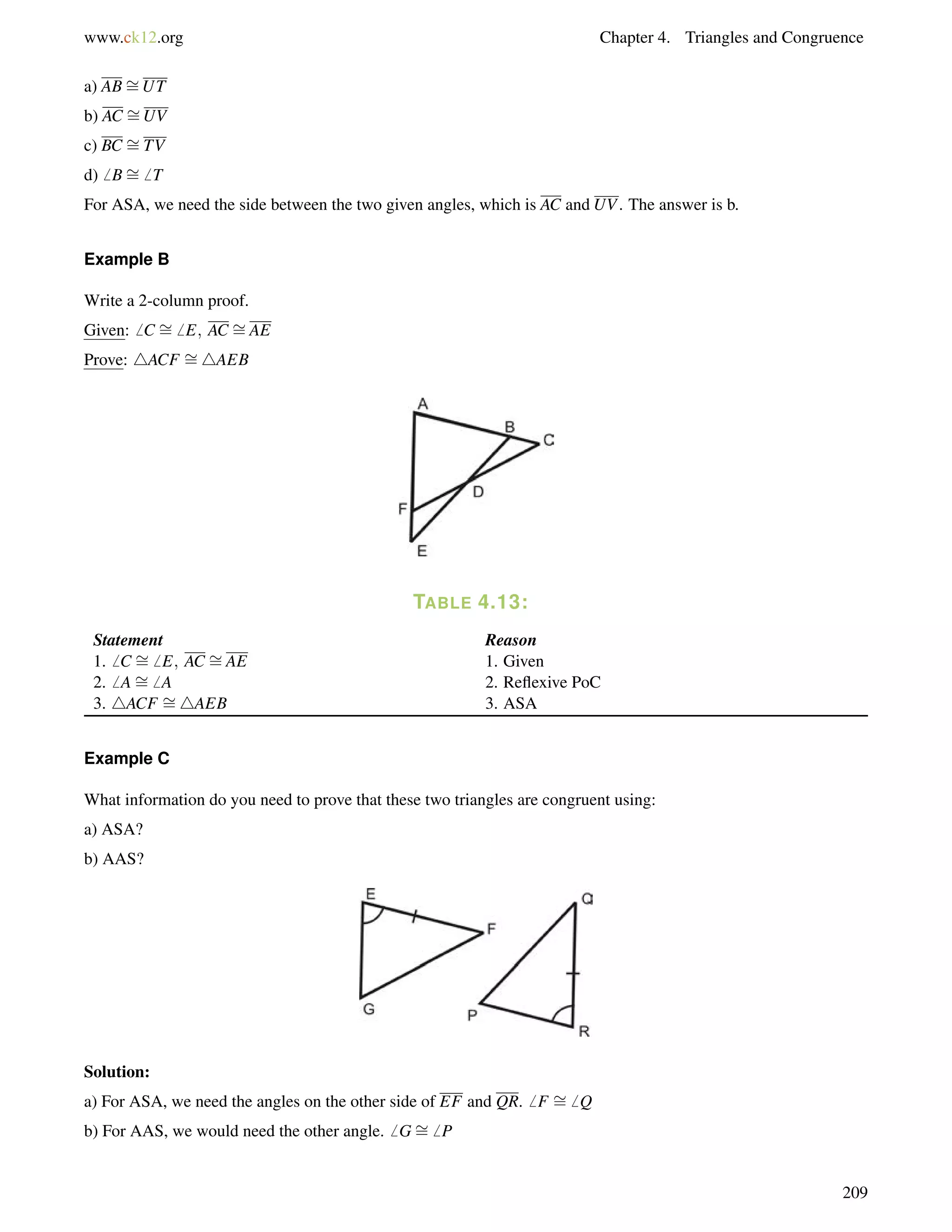 www.ck12.org Chapter 4. Triangles and Congruence 
a) AB= 
UT 
b) AC = 
UV 
c) BC = 
TV 
d)6 B= 
6 T 
For ASA, we need the side between the two given angles, which is AC and UV. The answer is b. 
= 
Example B 
= 
Write a 2-column proof. 
Given:6 C 6 E; AC AE 
Prove: 4ACF = 
4AEB 
TABLE 4.13: 
Statement Reason 
1.6 C 6 E; AC = 
= 
AE 1. Given 
2.6 A= 
6 A 2. Reflexive PoC 
3. 4ACF = 
4AEB 3. ASA 
Example C 
What information do you need to prove that these two triangles are congruent using: 
a) ASA? 
b) AAS? 
Solution: 
a) For ASA, we need the angles on the other side of EF and QR.6 F = 
6 Q 
b) For AAS, we would need the other angle.6 G= 
6 P 
209 
 