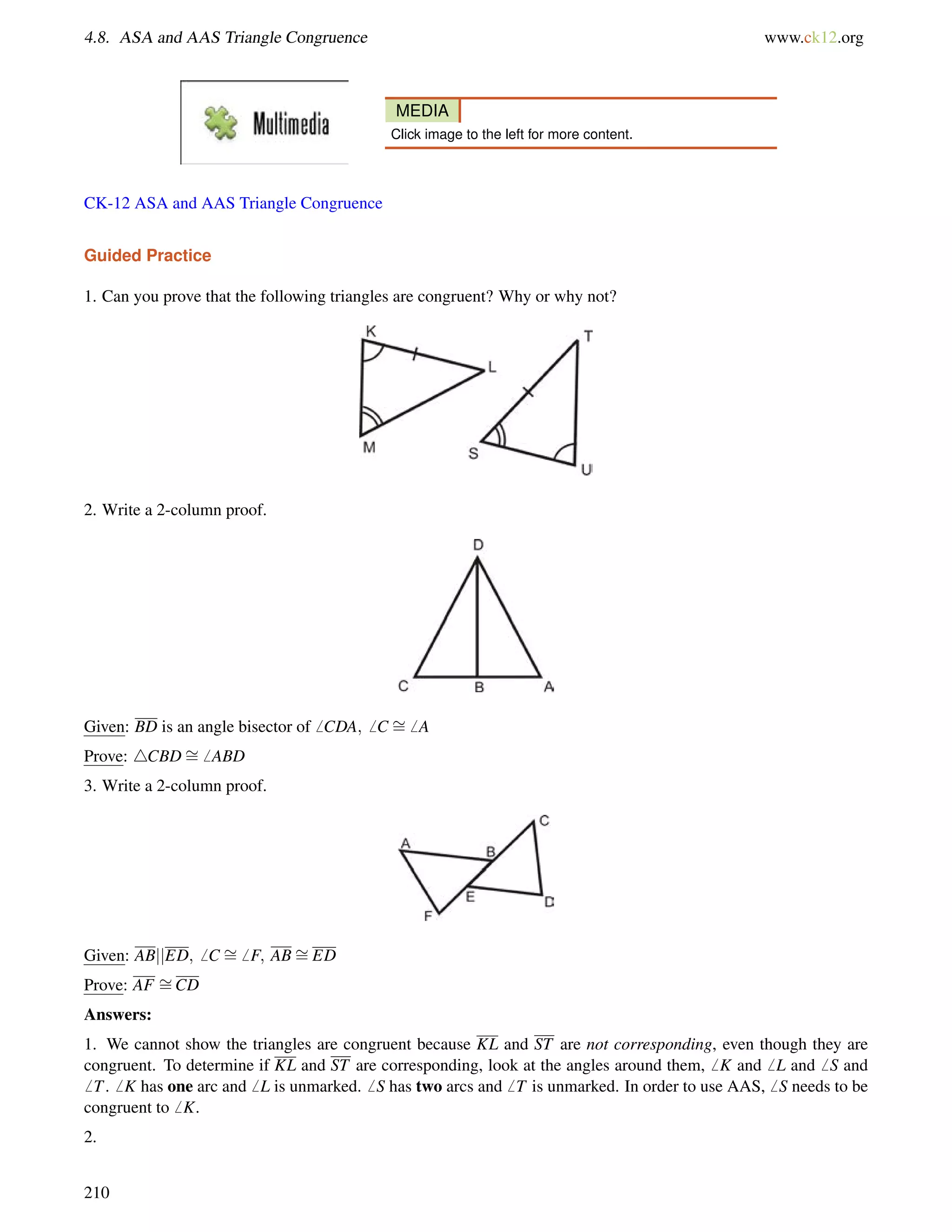 4.8. ASA and AAS Triangle Congruence www.ck12.org 
MEDIA 
Click image to the left for more content. 
CK-12 ASA and AAS Triangle Congruence 
Guided Practice 
1. Can you prove that the following triangles are congruent? Why or why not? 
2. Write a 2-column proof. 
Given: BD is an angle bisector of6 CDA;6 C = 
6 A 
Prove: 4CBD= 
6 ABD 
3. Write a 2-column proof. 
Given: ABjjED;6 C = 
6 F; AB= 
ED 
Prove: AF = 
CD 
Answers: 
1. We cannot show the triangles are congruent because KL and ST are not corresponding, even though they are 
congruent. To determine if KL and ST are corresponding, look at the angles around them,6 K and6 L and6 S and 
6 T.6 K has one arc and6 L is unmarked.6 S has two arcs and6 T is unmarked. In order to use AAS,6 S needs to be 
congruent to6 K. 
2. 
210 
 