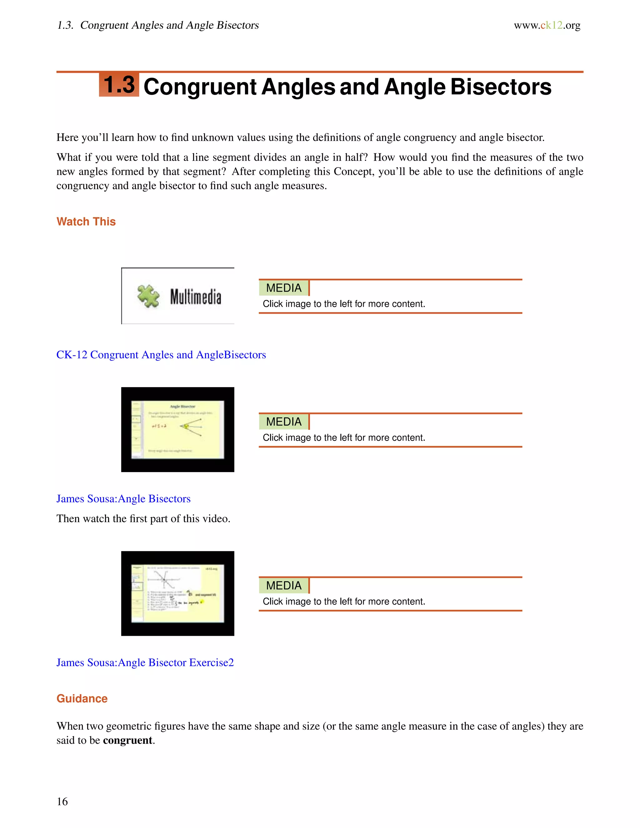 1.3. Congruent Angles and Angle Bisectors www.ck12.org 
1.3 Congruent Angles and Angle Bisectors 
Here you’ll learn how to find unknown values using the definitions of angle congruency and angle bisector. 
What if you were told that a line segment divides an angle in half? How would you find the measures of the two 
new angles formed by that segment? After completing this Concept, you’ll be able to use the definitions of angle 
congruency and angle bisector to find such angle measures. 
Watch This 
MEDIA 
Click image to the left for more content. 
CK-12 Congruent Angles and AngleBisectors 
MEDIA 
Click image to the left for more content. 
James Sousa:Angle Bisectors 
Then watch the first part of this video. 
MEDIA 
Click image to the left for more content. 
James Sousa:Angle Bisector Exercise2 
Guidance 
When two geometric figures have the same shape and size (or the same angle measure in the case of angles) they are 
said to be congruent. 
16 
 